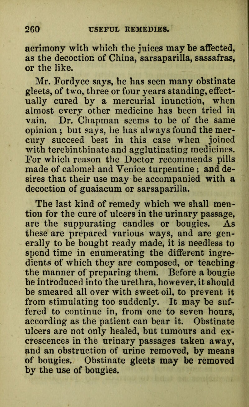 acrimony with which the juices may he affected, as the decoction of China, sarsaparilla, sassafras, or the like. Mr. Fordyce says, he has seen many obstinate gleets, of two, three or four years standing, effect- ually cured by a mercurial inunction, when almost every other medicine has been tried in vain. Dr. Chapman seems to be of the same opinion ; but says, he has always found the mer- cury succeed best in this case when joined with terebinthinate and agglutinating medicines. For which reason the Doctor recommends pills made of calomel and Venice turpentine ; and de- sires that their use may be accompanied with a decoction of guaiacum or sarsaparilla. The last kind of remedy which we shall men- tion for the cure of ulcers in the urinary passage, are the suppurating candles or bougies. As these are prepared various ways, and are gen- erally to be bought ready made, it is needless to spend time in enumerating the different ingre- dients of which they are composed, or teaching the manner of preparing them. Before a bougie be introduced into the urethra, however, it should be smeared all over with sweet oil, to prevent it from stimulating too suddenly. It may be suf- fered to continue in, from one to seven hours, according as the patient can bear it. Obstinate ulcers are not only healed, but tumours and ex- crescences in the urinary passages taken away, and an obstruction of urine removed, by means of bougies. Obstinate gleets may be removed by the use of bougies.