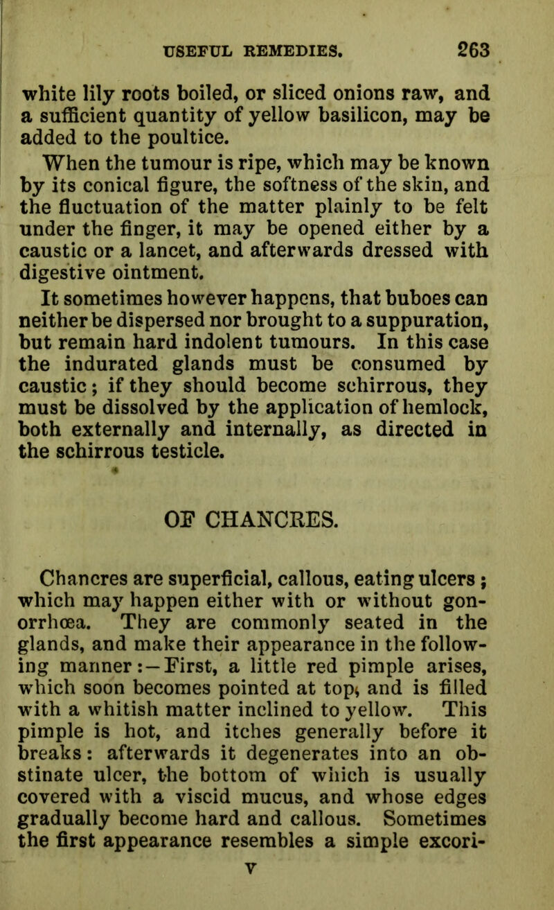 white lily roots boiled, or sliced onions raw, and a sufficient quantity of yellow basilicon, may be added to the poultice. When the tumour is ripe, which may be known by its conical figure, the softness of the skin, and the fluctuation of the matter plainly to be felt under the finger, it may be opened either by a caustic or a lancet, and afterwards dressed with digestive ointment. It sometimes however happens, that buboes can neither be dispersed nor brought to a suppuration, but remain hard indolent tumours. In this case the indurated glands must be consumed by caustic; if they should become schirrous, they must be dissolved by the application of hemlock, both externally and internally, as directed in the schirrous testicle. OF CHANCRES. Chancres are superficial, callous, eating ulcers; which may happen either with or without gon- orrhoea. They are commonly seated in the glands, and make their appearance in the follow- ing mariner: —First, a little red pimple arises, which soon becomes pointed at top* and is filled with a whitish matter inclined to yellow. This pimple is hot, and itches generally before it breaks: afterwards it degenerates into an ob- stinate ulcer, the bottom of which is usually covered with a viscid mucus, and whose edges gradually become hard and callous. Sometimes the first appearance resembles a simple excori- v