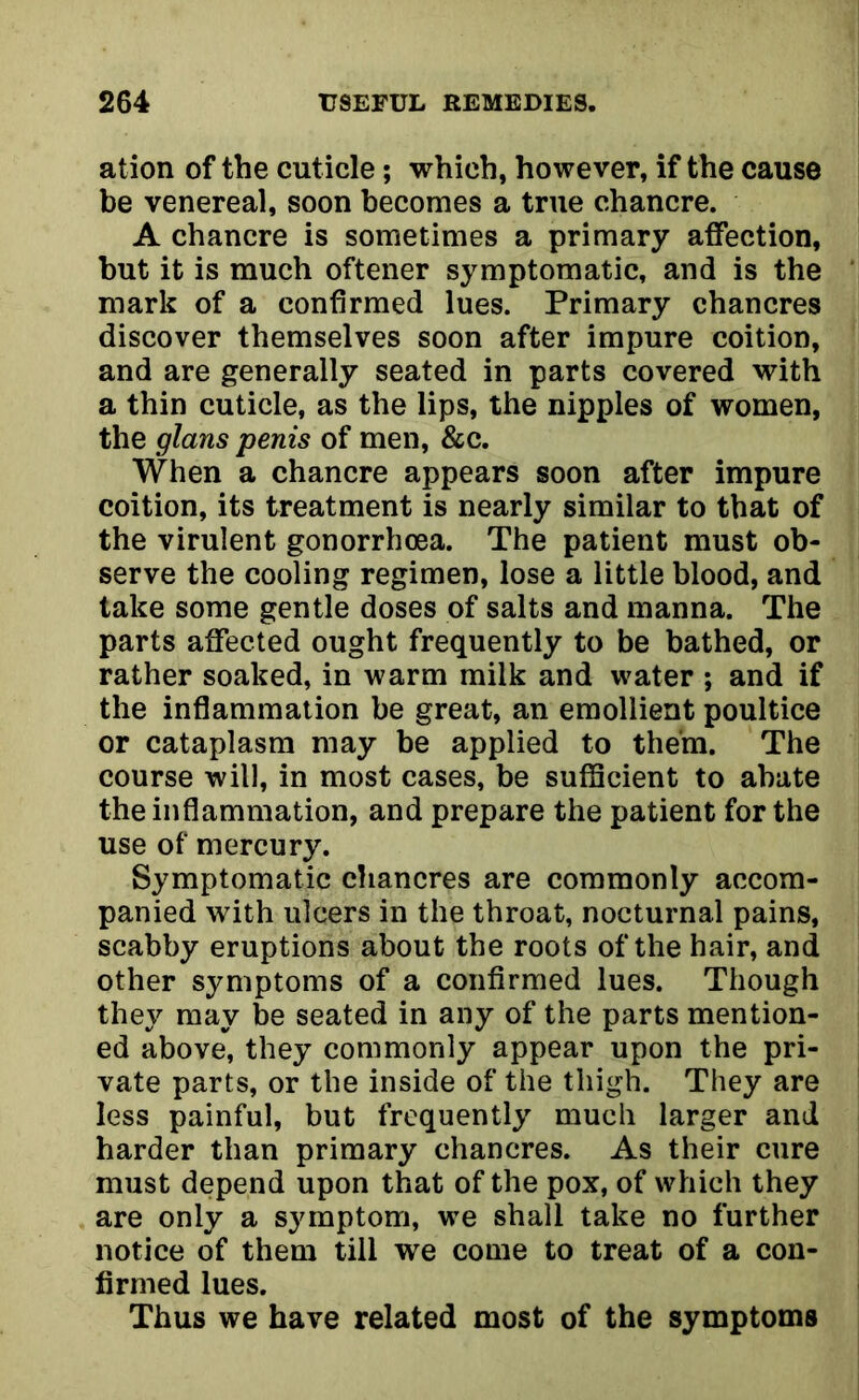 ation of the cuticle; which, however, if the cause be venereal, soon becomes a true chancre. A chancre is sometimes a primary affection, but it is much oftener symptomatic, and is the mark of a confirmed lues. Primary chancres discover themselves soon after impure coition, and are generally seated in parts covered with a thin cuticle, as the lips, the nipples of women, the glans penis of men, &c. When a chancre appears soon after impure coition, its treatment is nearly similar to that of the virulent gonorrhoea. The patient must ob- serve the cooling regimen, lose a little blood, and take some gentle doses of salts and manna. The parts affected ought frequently to be bathed, or rather soaked, in warm milk and water ; and if the inflammation be great, an emollient poultice or cataplasm may be applied to them. The course will, in most cases, be sufficient to abate the inflammation, and prepare the patient for the use of mercury. Symptomatic chancres are commonly accom- panied with ulcers in the throat, nocturnal pains, scabby eruptions about the roots of the hair, and other symptoms of a confirmed lues. Though they may be seated in any of the parts mention- ed above, they commonly appear upon the pri- vate parts, or the inside of the thigh. They are less painful, but frequently much larger and harder than primary chancres. As their cure must depend upon that of the pox, of which they are only a symptom, we shall take no further notice of them till we come to treat of a con- firmed lues. Thus we have related most of the symptoms
