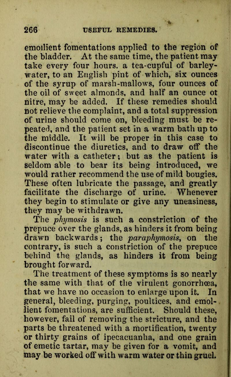 emollient fomentations applied to the region of the bladder. At the same time, the patient may take every four hours, a tea-cupful of barley- water, to an English pint of which, six ounces of the syrup of marsh-mallows, four ounces of the oil of sweet almonds, and half an ounce ot nitre, may be added. If these remedies should not relieve the complaint, and a total suppression of urine should come on, bleeding must be re- peated, and the patient set in a warm bath up to the middle. It will be proper in this case to discontinue the diuretics, and to draw off the water with a catheter; but as the patient is seldom able to bear its being introduced, we would rather recommend the use of mild bougies. These often lubricate the passage, and greatly facilitate the discharge of urine. Whenever they begin to stimulate or give any uneasiness, they may be withdrawn. The phymosis is such a constriction of the prepuce over the glands, as hinders it from being drawn backwards; the paraphymosis, on the contrary, is such a constriction of the prepuce behind the glands, as hinders it from being brought forward. The treatment of these symptoms is so nearly the same with that of the virulent gonorrhoea, that we have no occasion to enlarge upon it. In general, bleeding, purging, poultices, and emol- lient fomentations, are sufficient. Should these, however, fail of removing the stricture, and the parts be threatened with a mortification, twenty or thirty grains of ipecacuanha, and one grain of emetic tartar, may be given for a vomit, and may be worked off with warm water or thin gruel.