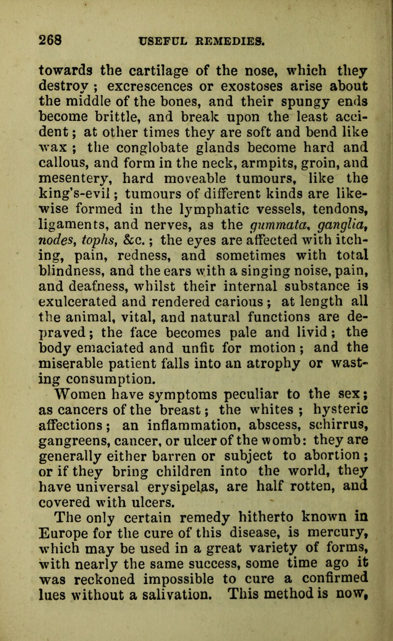 towards the cartilage of the nose, which they destroy ; excrescences or exostoses arise about the middle of the bones, and their spungy ends become brittle, and break upon the least acci- dent ; at other times they are soft and bend like wax ; the conglobate glands become hard and callous, and form in the neck, armpits, groin, and mesentery, hard moveable tumours, like the king’s-evil; tumours of different kinds are like- wise formed in the lymphatic vessels, tendons, ligaments, and nerves, as the gummata, ganglia, nodes, tophs, &c.; the eyes are affected with itch- ing, pain, redness, and sometimes with total blindness, and the ears with a singing noise, pain, and deafness, whilst their internal substance is exulcerated and rendered carious ; at length all the animal, vital, and natural functions are de- praved ; the face becomes pale and livid; the body emaciated and unfit for motion; and the miserable patient falls into an atrophy or wast- ing consumption. Women have symptoms peculiar to the sex; as cancers of the breast; the whites ; hysteric affections; an inflammation, abscess, schirrus, gangreens, cancer, or ulcer of the womb: they are generally either barren or subject to abortion ; or if they bring children into the world, they have universal erysipelas, are half rotten, and covered with ulcers. The only certain remedy hitherto known in Europe for the cure of this disease, is mercury, which may be used in a great variety of forms, with nearly the same success, some time ago it was reckoned impossible to cure a confirmed lues without a salivation. This method is now,
