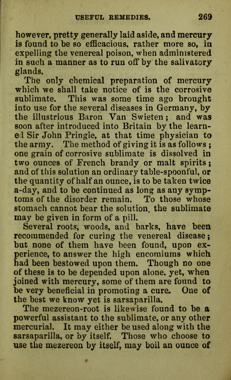 however, pretty generally laid aside, and mercury is found to he so efficacious, rather more so, in expelling the venereal poison, when administered in such a manner as to run off by the salivatory glands. The only chemical preparation of mercury which we shall take notice of is the corrosive sublimate. This was some time ago brought into use for the several diseases in Germany, by the illustrious Baron Van Swieten; and was soon after introduced into Britain by the learn- ed Sir John Pringle, at that time physician to the army. The method of giving it is as follows ; one grain of corrosive sublimate is dissolved in two ounces of French brandy or malt spirits; and of this solution an ordinary table-spoonful, or the quantity of half an ounce, is to be taken twice a-day, and to be continued as long as any symp- toms of the disorder remain. To those whose stomach cannot bear the solution, the sublimate may be given in form of a pill. Several roots, woods, and barks, have been recommended for curing the venereal disease; but none of them have been found, upon ex- perience, to answer the high encomiums which had been bestowed upon them. Though no one of these is to be depended upon alone, yet, when joined with mercury, some of them are found to be very beneficial in promoting a cure. One of the best we know yet is sarsaparilla. The mezereon-root is likewise found to be a powerful assistant to the sublimate, or any other mercurial. It may either be used along with the sarsaparilla, or by itself. Those who choose to use the mezereon by itself, may boil an ounce of