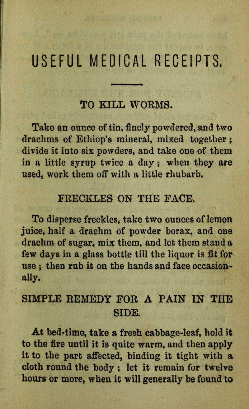USEFUL MEDICAL RECEIPTS. TO KILL WORMS. Take an ounce of tin, finely powdered, and two drachms of Ethiop’s mineral, mixed together; divide it into six powders, and take one of them in a little syrup twice a day; when they are used, work them off with a little rhubarb. FRECKLES ON THE FACE. To disperse freckles, take two ounces of lemon juice, half a drachm of powder borax, and one drachm of sugar, mix them, and let them stand a few days in a glass bottle till the liquor is fit for use ; then rub it on the hands and face occasion- ally. SIMPLE REMEDY FOR A PAIN IN THE SIDE. At bed-time, take a fresh cabbage-leaf, hold it to the fire until it is quite warm, and then apply it to the part affected, binding it tight with a cloth round the body ; let it remain for twelve hours or more, when it will generally be found to