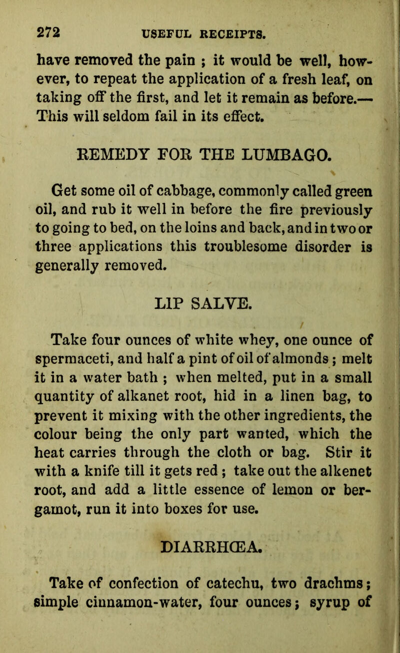 have removed the pain ; it would he well, how- ever, to repeat the application of a fresh leaf, on taking off the first, and let it remain as before.— This will seldom fail in its effect. REMEDY FOR THE LUMBAGO. Get some oil of cabbage, commonly called green oil, and rub it well in before the fire previously to going to bed, on the loins and back, and in two or three applications this troublesome disorder is generally removed. LIP SALVE. Take four ounces of white whey, one ounce of spermaceti, and half a pint of oil of almonds; melt it in a water bath ; when melted, put in a small quantity of alkanet root, hid in a linen bag, to prevent it mixing with the other ingredients, the colour being the only part wanted, which the heat carries through the cloth or bag. Stir it with a knife till it gets red ; take out the alkenet root, and add a little essence of lemon or ber- gamot, run it into boxes for use. DIARRHOEA. Take of confection of catechu, two drachms; simple ciunamon-water, four ounces; syrup of