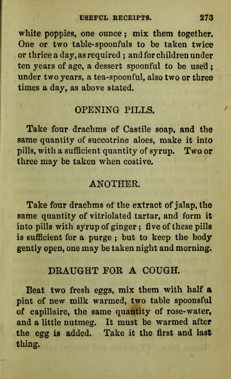 white poppies, one ounce; mix them together. One or two table-spoonfuls to be taken twice or thrice a day, as required ; and for children under ten years of age, a dessert spoonful to be used ; under two years, a tea-spoonful, also two or three times a day, as above stated. OPENING PILLS. Take four drachms of Castile soap, and the same quantity of succotrine aloes, make it into pills, with a sufficient quantity of syrup. Two or three may be taken when costive. ANOTHER. Take four drachms of the extract of jalap, the same quantity of vitriolated tartar, and form it into pills with syrup of ginger; five of these pills is sufficient for a purge ; but to keep the body gently open, one may be taken night and morning. DRAUGHT FOR A COUGH. Beat two fresh eggs, mix them with half a pint of new milk warmed, two table spoonsful of capillaire, the same quantity of rose-water, and a little nutmeg. It must be warmed after the egg is added. Take it the first and last thing.