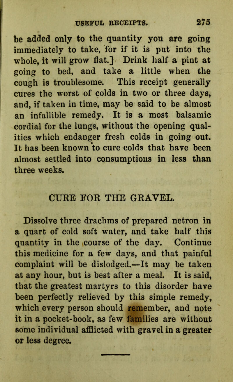 be added only to the quantity you are going immediately to take, for if it is put into the whole, it will grow flat.] Drink half a pint at going to bed, and take a little when the cough is troublesome. This receipt generally cures the worst of colds in two or three days, and, if taken in time, may be said to be almost an infallible remedy. It is a most balsamic cordial for the lungs, without the opening qual- ities which endanger fresh colds in going out. It has been known to cure colds that have been almost settled into consumptions in less than three weeks. CURE EOR THE GRAVEL. Dissolve three drachms of prepared netron in a quart of cold soft water, and take half this quantity in the course of the day. Continue this medicine for a few days, and that painful complaint will be dislodged.-—It may be taken at any hour, but is best after a meal. It is said, that the greatest martyrs to this disorder have been perfectly relieved by this simple remedy, which every person should remember, and note it in a pocket-book, as few families are without some individual afflicted with gravel in a greater or less degree.