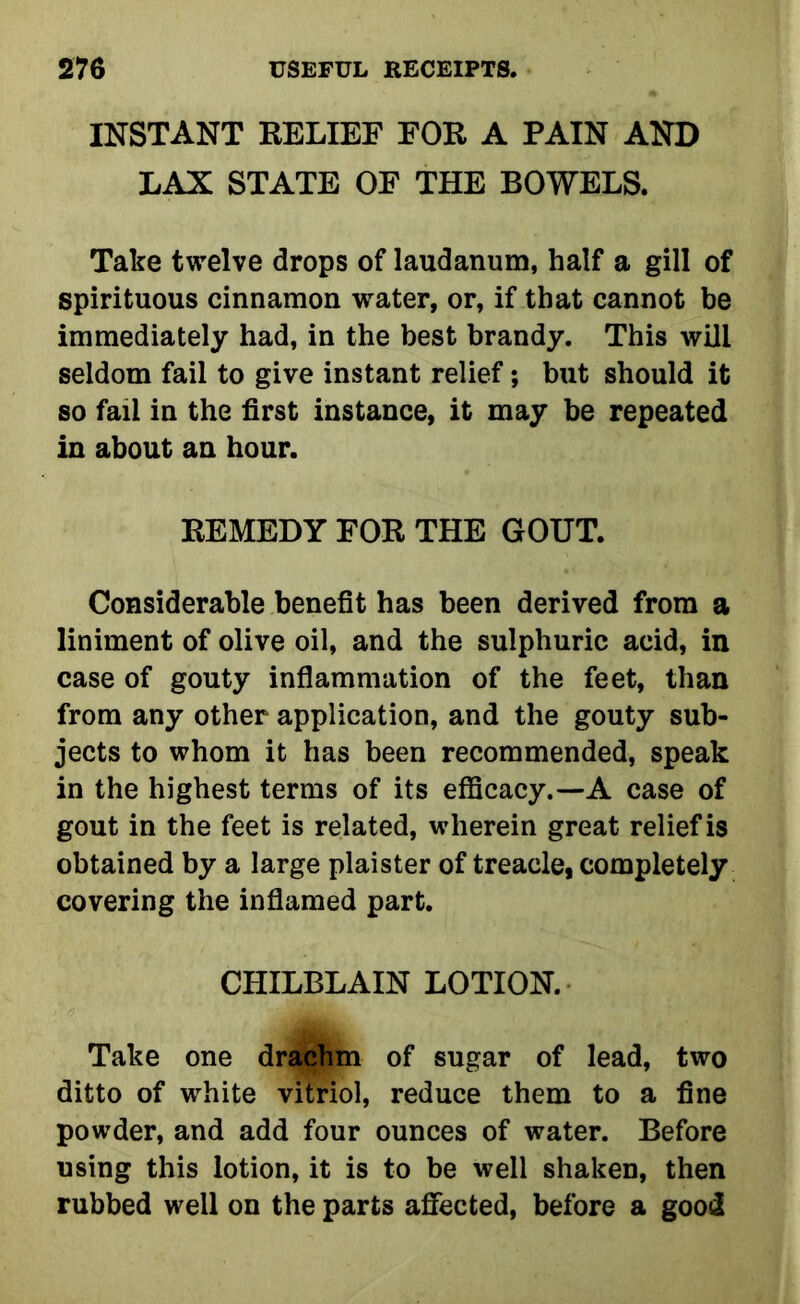 INSTANT RELIEF FOR A PAIN AND LAX STATE OF THE BOWELS. Take twelve drops of laudanum, half a gill of spirituous cinnamon water, or, if that cannot be immediately had, in the best brandy. This will seldom fail to give instant relief; but should it so fail in the first instance, it may be repeated in about an hour. REMEDY FOR THE GOUT. Considerable benefit has been derived from a liniment of olive oil, and the sulphuric acid, in case of gouty inflammation of the feet, than from any other application, and the gouty sub- jects to whom it has been recommended, speak in the highest terms of its efficacy.—A case of gout in the feet is related, wherein great relief is obtained by a large plaister of treacle, completely covering the inflamed part. CHILBLAIN LOTION. Take one drachm of sugar of lead, two ditto of white vitriol, reduce them to a fine powder, and add four ounces of water. Before using this lotion, it is to be well shaken, then rubbed well on the parts affected, before a good