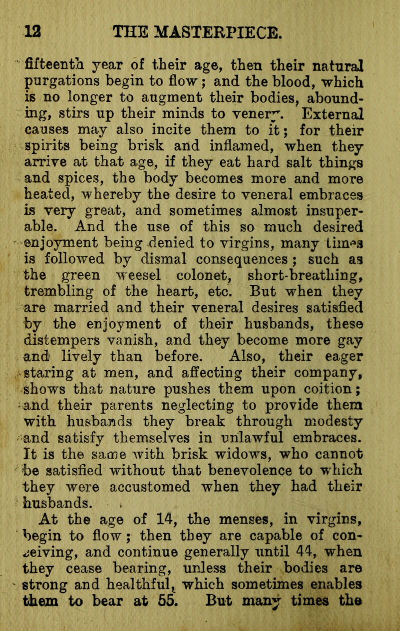 fifteentli year of their age, then their natural purgations begin to flow; and the blood, which is no longer to augment their bodies, abound- ing, stirs up their minds to venery. External causes may also incite them to it; for their spirits being brisk and inflamed, when they arrive at that age, if they eat hard salt things and spices, the body becomes more and more heated, whereby the desire to veneral embraces is very great, and sometimes almost insuper- able. And the use of this so much desired enjoyment being denied to virgins, many tim*s is followed by dismal consequences ; such as the green weesel colonet, short-breathing, trembling of the heart, etc. But when they are married and their veneral desires satisfied by the enjoyment of their husbands, these distempers vanish, and they become more gay and lively than before. Also, their eager ‘Staring at men, and affecting their company, shows that nature pushes them upon coition; • and their parents neglecting to provide them with husbands they break through modesty and satisfy themselves in unlawful embraces. It is the same with brisk widows, who cannot be satisfied without that benevolence to which they were accustomed when they had their husbands. At the age of 14, the menses, in virgins, begin to flow; then they are capable of con- ceiving, and continue generally until 44, when they cease bearing, unless their bodies are strong and healthfult which sometimes enables them to bear at 55. But many times the