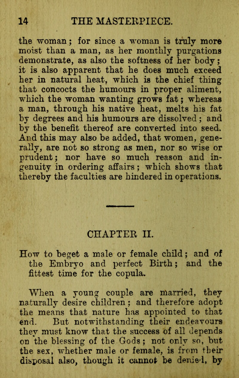 the woman; for since a woman is truly more moist than a man, as her monthly purgations demonstrate, as also the softness of her body; it is also apparent that he does much exceed her in natural heat, which is the chief thing that concocts the humours in proper aliment, which the woman wanting grows fat; whereas a man, through his native heat, melts his fat by degrees and his humours are dissolved; and by the benefit thereof are converted into seed. And this may also be added, that women, gene- rally, are not so strong as men, nor so wise or prudent; nor have so much reason and in- genuity in ordering affairs; which shows that thereby the faculties are hindered in operations. CHAPTER II. How to beget a male or female child; and of the Embryo and perfect Birth; and the fittest time for the copula. When a young couple are married, they naturally desire children; and therefore adopt the means that nature has appointed to that end. But notwithstanding their endeavours they must know that the success of all depends on the blessing of the Gods; not only so, but the sex, whether male or female, is from their disposal also, though it cannot be denied, by