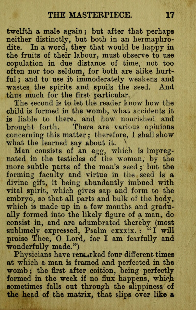 twelfth a male again; bnt after that perhaps neither distinctly, but both in an hermaphro- dite. In a word, they that would be happy in the fruits of their labour, must observe to use copulation in due distance of time, not too often nor too seldom^ for both are alike hurt- ful ; and to use it immoderately weakens and wastes the spirits and spoils the seed. And thus much for the first particular. The second is to let the reader know how the child is formed in the womb, what accidents it is liable to there, and how nourished and brought forth. There are various opinions concerning this matter; therefore, I shall show what the learned say about it. '• Man consists of an egg, which is impreg- nated in the testicles of the woman, by the more subtle parts of the man’s seed; but the forming faculty and virtue in the seed is a divine gift, it being abundantly imbued with vital spirit, which gives sap and form to the embryo, so that all parts and bulk of the body, which is made up in a few months and gradu- ally formed into the likely figure of a man, do consist in, and are adumbrated thereby (most sublimely expressed, Psalm cxxxix. : “I will praise Thee, 0 Lord, for I am fearfully and wonderfully made.”) Physicians have remarked four different times at which a man is framed and perfected in the womb; the first after coition, being perfectly formed in the week if no flux happens, whicji sometimes falls out through the slippiness of the head of the matrix, that slips over like a