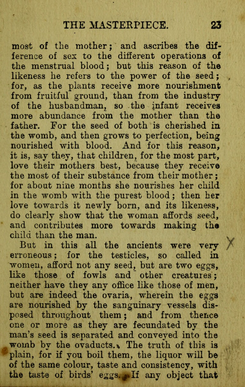 most of the mother; and ascribes the dif- ference of sex to the different operations of the menstrual blood; but this reason of the likeness he refers to the power of the seed; for, as the plants receive more nourishment from fruitful ground, than from the industry of the husbandman, so the infant receives more abundance from the mother than the father. For the seed of both is cherished in the womb, and then grows to perfection, being nourished with blood. And for this reason, it is, say they, that children, for the most part, love their mothers best, because they receive the most of their substance from their mother; for about nine months she nourishes her child in the womb with the purest blood; then her love towards it newly born, and its likeness, do clearly show that the woman affords seed, and contributes more towards making the child than the man. But in this all the ancients were very erroneous; for the testicles, so called in women, afford not any seed, but are two eggs, like those of fowls and other creatures; neither have they any office like those of men, but are indeed the ovaria, wherein the eggs are nourished by the sanguinary vessels dis- posed throughout them; and from thence one or more as they are fecundated by the man’s seed is separated and conveyed into the yWomb by the ovaducts.* The truth of this is ^ plain, for if you boil them, the liquor will be of the same colour, taste and consistency, with the taste of birds’ eggs.If any object that