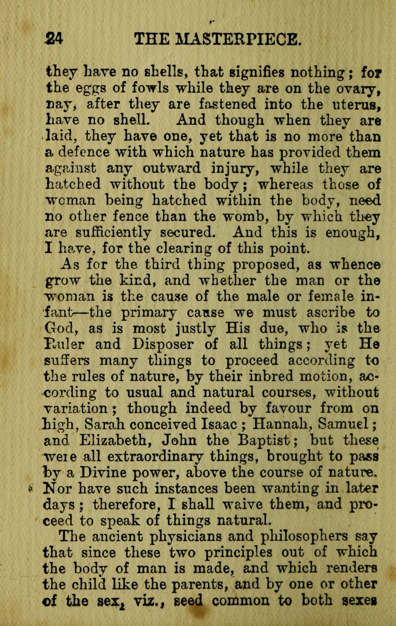 they have no shells, that signifies nothing; for the eggs of fowls while they are on the ovary, nay, after they are fastened into the uterus, have no shell. And though when they are laid, they have one, yet that is no more than a defence with which nature has provided them against any outward injury, while they are hatched without the body; whereas those of woman being hatched within the body, need no other fence than the womb, by which they are sufficiently secured. And this is enough, I have, for the clearing of this point. As for the third thing proposed, as whence grow the kind, and whether the man or the woman is the cause of the male or female in- fant—the primary cause we must ascribe to God, as is most justly His due, who is the Ruler and Disposer of all things; yet He suffers many things to proceed according to the rules of nature, by their inbred motion, ac- cording to usual and natural courses, without variation; though indeed by favour from on high, Sarah conceived Isaac ; Hannah, Samuel; and Elizabeth, John the Baptist; but these weie all extraordinary things, brought to pass by a Divine power, above the course of nature. * Nor have such instances been wanting in later days ; therefore, I shall waive them, and pro- ceed to speak of things natural. The ancient physicians and philosophers say that since these two principles out of which the body of man is made, and which renders the child like the parents, and by one or other of the sex2 viz., seed common to both sexes