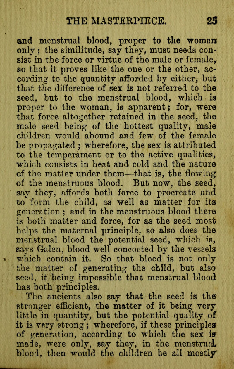 and menstrual blood, proper to the woman only; the similitude, say they, must needs con- sist in the force or virtue of the male or female, so that it proves like the one or the other, ac- cording to the quantity afforded by either, but that the difference of sex is not referred to the seed, but to the menstrual blood, which is proper to the woman, is apparent; for, were that force altogether retained in the seed, the male seed being of the hottest quality, male children would abound and few of the female be propagated ; wherefore, the sex is attributed to the temperament or to the active qualities, which consists in heat and cold and the nature of the matter under them—that is, the flowing of the menstruous blood. But now, the seed, say they, affords both force to procreate and to form the child, as well a3 matter for its generation ; and in the menstruous blood there is both matter and force, for as the seed most helps the maternal principle, so also does the menstrual blood the potential seed, which is, says Galen, blood well concocted by the vessels which contain it. So that blood is not only the matter of generating the child, but also seed, it being impossible that menstrual blood has both principles. The ancients also say that the seed is the stronger efficient, the matter of it being very little in quantity, but the potential quality of it is very strong ; wherefore, if these principles of generation, according to which the sex is made, were only, say they, in the menstrual blood, then would the children be all mostly