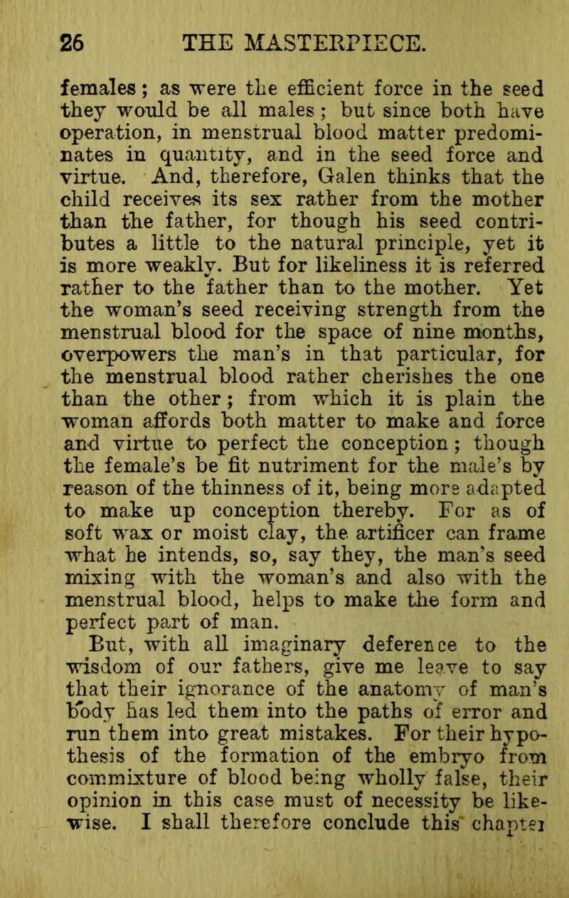 females; as were the efficient force in the seed they would be all males; but since both have operation, in menstrual blood matter predomi- nates in quantity, and in the seed force and virtue. And, therefore, Galen thinks that the child receives its sex rather from the mother than the father, for though his seed contri- butes a little to the natural principle, yet it is more weakly. But for likeliness it is referred rather to the father than to the mother. Yet the woman’s seed receiving strength from the menstrual blood for the space of nine months, overpowers the man’s in that particular, for the menstrual blood rather cherishes the one than the other; from which it is plain the woman affords both matter to make and force and virtue to perfect the conception; though the female’s be fit nutriment for the male’s by reason of the thinness of it, being more adapted to make up conception thereby. For as of soft wax or moist clay, the artificer can frame what he intends, so, say they, the man’s seed mixing with the woman’s and also with the menstrual blood, helps to make the form and perfect part of man. But, with all imaginary deference to the wisdom of our fathers, give me leave to say that their ignorance of the anatomy of man’s body has led them into the paths of error and run them into great mistakes. For their hypo- thesis of the formation of the embryo from commixture of blood being wholly false, their opinion in this case must of necessity be like- wise. I shall therefore conclude this chaptei