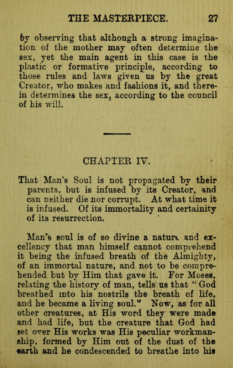 by observing that although a strong imagina- tion of the mother may often determine the sex, yet the main agent in this case is the plastic or formative principle, according to those rules and laws given us by the great Creator, who makes and fashions it, and there- in determines the sex, according to the council of his will. CHAPTER IV. That Man’s Soul is not propagated by their parents, but is infused by its Creator, and can neither die nor corrupt. At what time it is infused. Of its immortality and certainity of its resurrection. Man's soul is of so divine a naturt and ex- cellency that man himself cannot comprehend it being the infused breath of the Almighty, of an immortal nature, and not to be compre- hended but by Him that gave it. For Moses, relating the history of man, tells us that “ God breathed into his nostrils the breath of life, and he became a living soul.” Now, as for all other creatures, at His word they were made and had life, but the creature that God had set over His works was His peculiar workman- ship, formed by Him out of the dust of the earth and he condescended to breathe into his