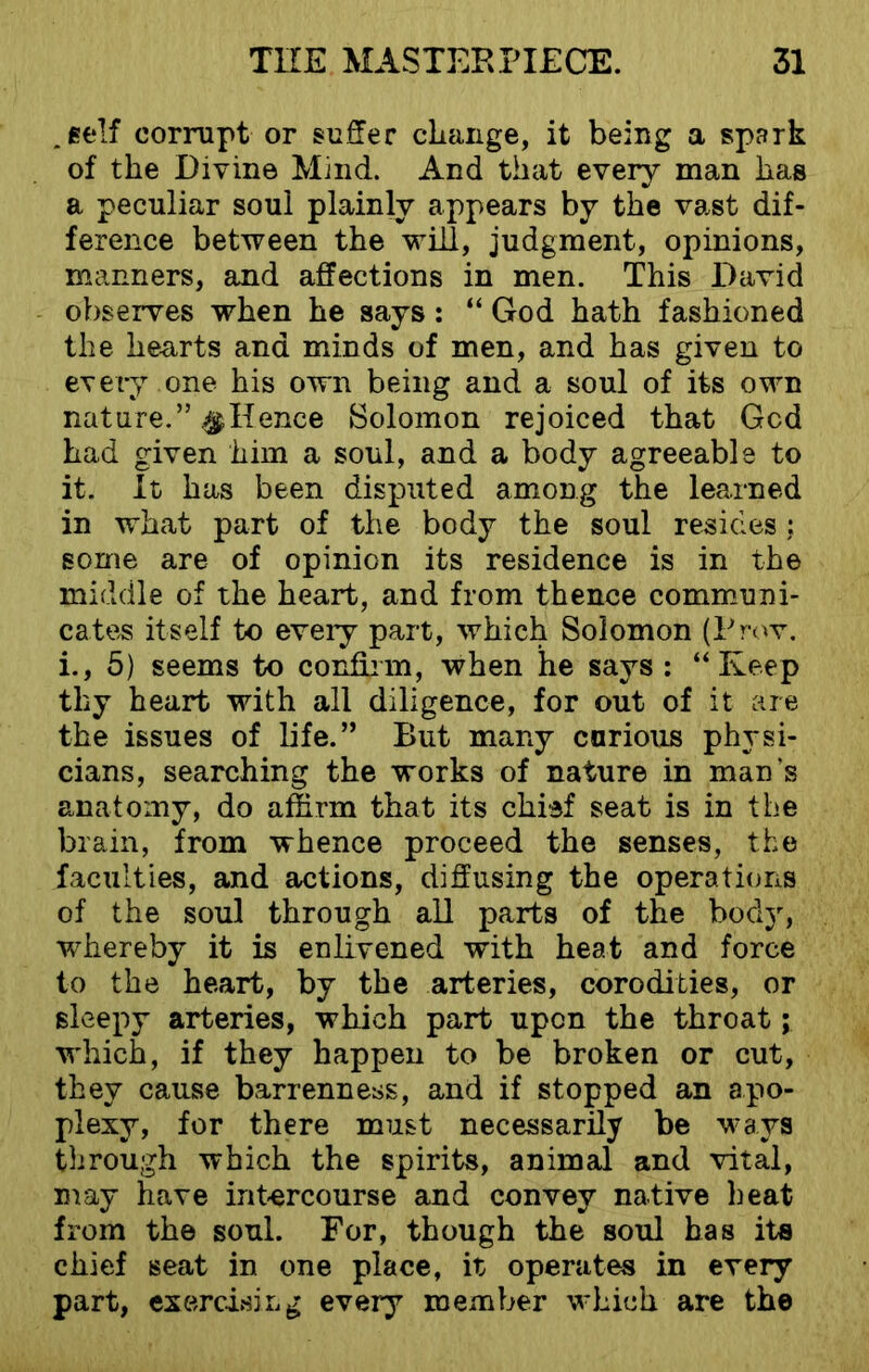 .self corrupt or suffer change, it being a spark of the Divine Mind. And that every man has a peculiar soul plainly appears by the vast dif- ference between the will, judgment, opinions, manners, and affections in men. This David observes when he says: “ God hath fashioned the hearts and minds of men, and has given to every one his own being and a soul of its own nature.” $ Hence Solomon rejoiced that Gcd had given him a soul, and a body agreeable to it. It has been disputed among the learned in what part of the body the soul resides : some are of opinion its residence is in the middle of the heart, and from thence communi- cates itself to every part, which Solomon (Prov. i., 5) seems to confirm, when he says : “Keep thy heart with all diligence, for out of it are the issues of life.” But many carious physi- cians, searching the works of nature in man’s anatomy, do affirm that its chief seat is in the brain, from whence proceed the senses, the faculties, and actions, diffusing the operations of the soul through all parts of the body, whereby it is enlivened with heat and force to the heart, by the arteries, corodities, or sleepy arteries, which part upon the throat; which, if they happen to be broken or cut, they cause barrenness, and if stopped an apo- plexy, for there must necessarily be ways through which the spirits, animal and vital, may have intercourse and convey native heat from the soul. For, though the soul has its chief seat in one place, it operates in every part, exercising every member which are the