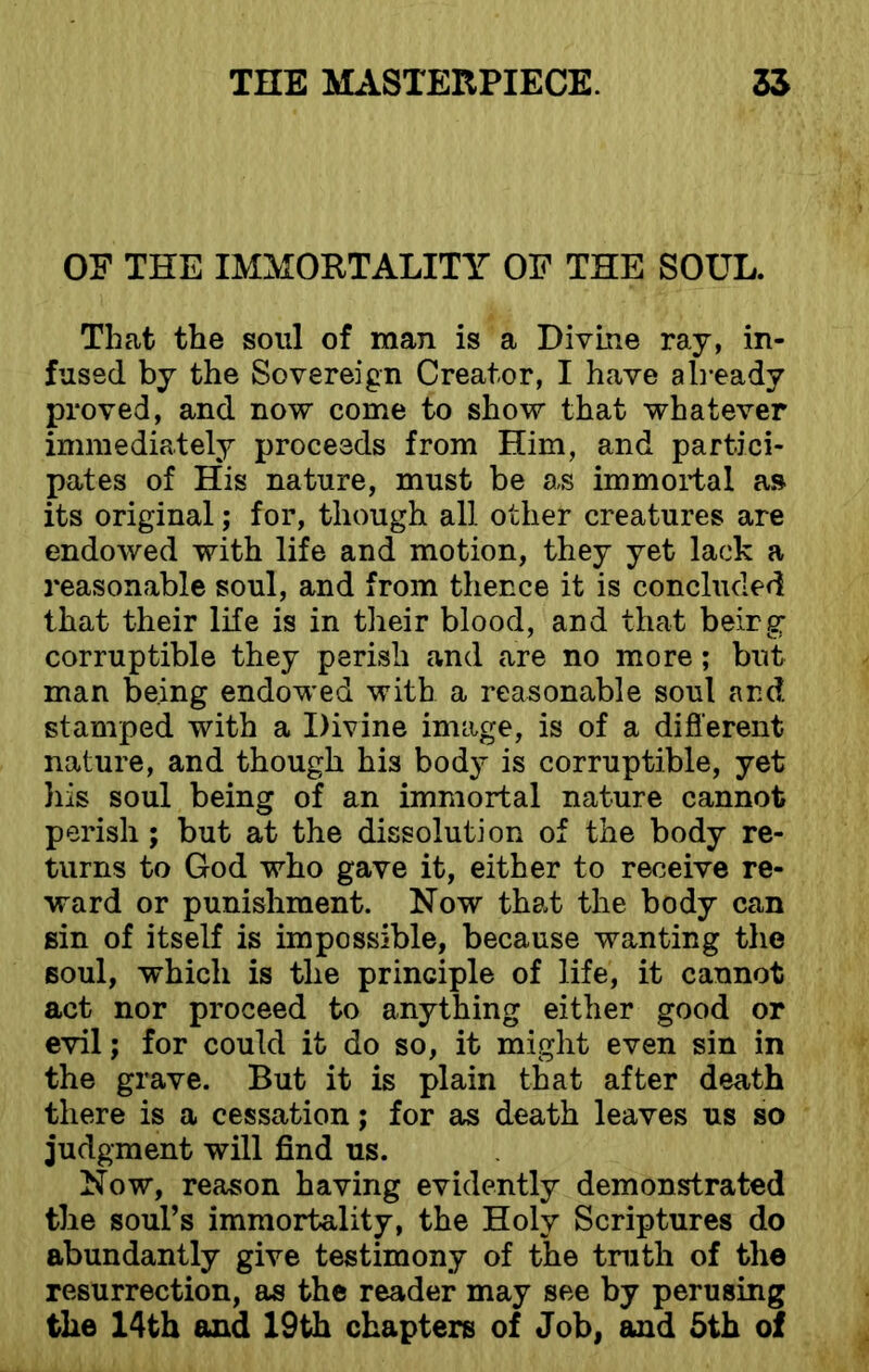 OF THE IMMORTALITY OF THE SOUL. That the soul of man is a Divine ray, in- fused by the Sovereign Creator, I have already proved, and now come to show that whatever immediately proceeds from Him, and partici- pates of His nature, must be as immortal as its original; for, though all other creatures are endowed with life and motion, they yet lack a reasonable soul, and from thence it is concluded that their life is in their blood, and that beirg corruptible they perish and are no more; but man being endowed with a reasonable soul and stamped with a Divine image, is of a different nature, and though his body is corruptible, yet his soul being of an immortal nature cannot perish ; but at the dissolution of the body re- turns to God who gave it, either to receive re- ward or punishment. Now that the body can sin of itself is impossible, because wanting the soul, which is the principle of life, it cannot act nor proceed to anything either good or evil; for could it do so, it might even sin in the grave. But it is plain that after death there is a cessation; for as death leaves us so judgment will find us. Now, reason having evidently demonstrated the soul’s immortality, the Holy Scriptures do abundantly give testimony of the truth of the resurrection, as the reader may see by perusing the 14th and 19th chapters of Job, and 5th of