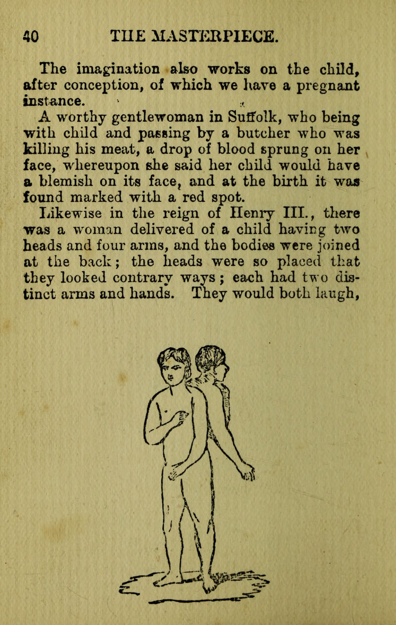 The imagination also works on the child, after conception, of which we have a pregnant instance. * A worthy gentlewoman in Suffolk, who being with child and passing by a butcher who was killing his meat, a drop of blood sprung on her face, whereupon she said her child would have a blemish on its face, and at the birth it was found marked with a red spot. Likewise in the reign of Ilenry III., there was a woman delivered of a child having two heads and four arms, and the bodies were joined at the back; the heads were so placed that they looked contrary wavs; each had two dis- tinct arms and hands. They would both laugh,