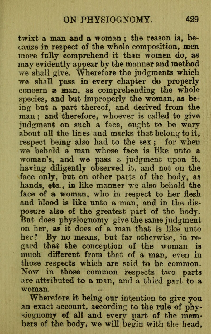 twixt a man and a woman; the reason is, be- cause in respect of the whole composition, men more fully comprehend it than women do, as may evidently appear by the manner and method we shall give. Wherefore the judgments which we shall pass in every chapter do properly concern a man, as comprehending the whole species, and but improperly the woman, as be- ing but a part thereof, and derived from the man; and therefore, whoever is called to give judgment on such a face, ought to be wary about all the lines and marks that belong to it, respect being also had to the sex; for when wre behold a man whose face is like unto a woman’s, and we pass a judgment upon it, having diligently observed it, and not on the face only, but on other parts of the body, as hands, etc., in like manner wo also behold the face of a woman, who in respect to her flesh and blood is like unto a man, and in the dis- Eosure also of the greatest part of the body. lut does physiognomy give the same judgment on her, as it does of a man that is like unto her? By no means, but far otherwise, in re- gard that the conception of the woman is much different from that of a man, even in those respects which are said to be common. Now in those common respects two parts are attributed to a man, and a third part to a woman. Wherefore it being our intention to give you an exact account, according to the rule of phy- siognomy of all and every part of the mem- bers of the body, we will begin with the head,