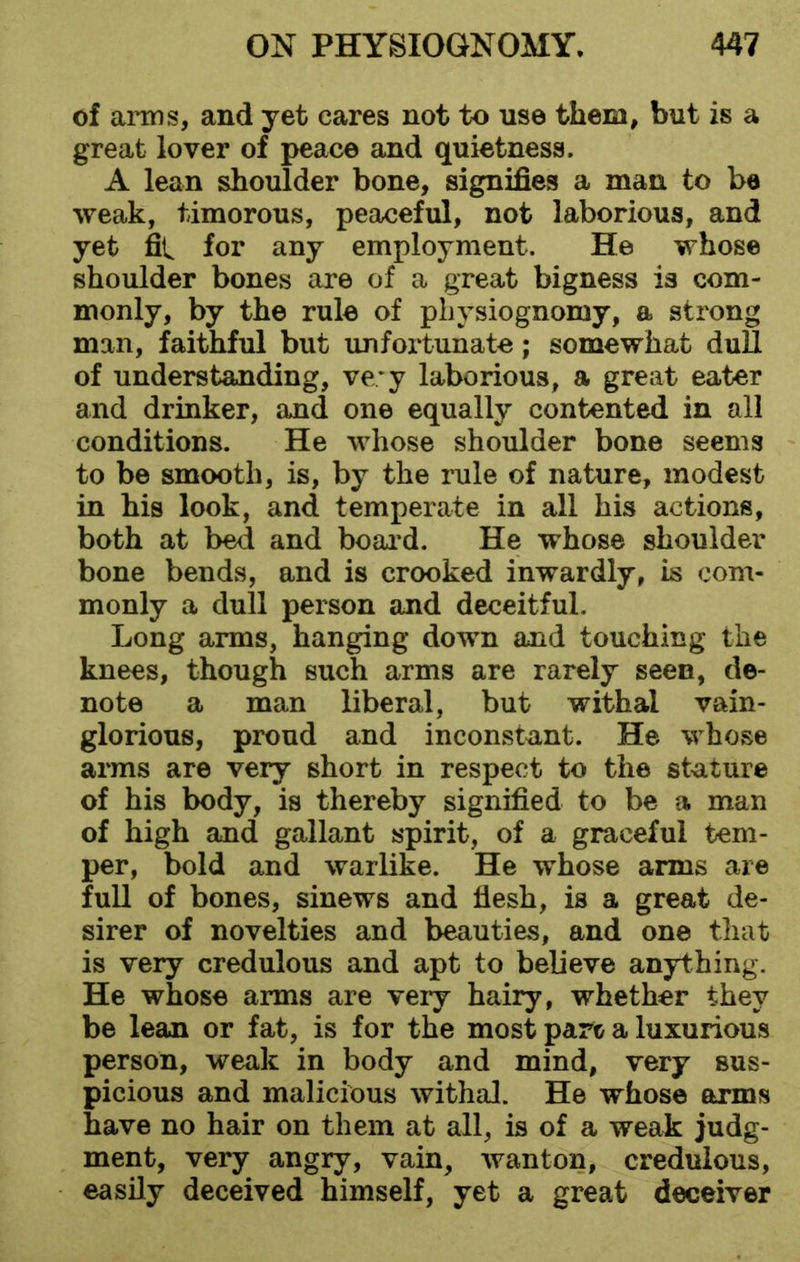 of arms, and yet cares not to use them, but is a great lover of peace and quietness. A lean shoulder bone, signifies a man to be weak, timorous, peaceful, not laborious, and yet fit for any employment. He whose shoulder bones are of a great bigness is com- monly, by the rule of physiognomy, a strong man, faithful but unfortunate; somewhat dull of understanding, ve;y laborious, a great eater and drinker, and one equally contented in all conditions. He whose shoulder bone seems to be smooth, is, by the rule of nature, modest in his look, and temperate in all his actions, both at bed and board. He whose shoulder bone bends, and is crooked inwardly, is com- monly a dull person and deceitful. Long arms, hanging down and touching the knees, though such arms are rarely seen, de- note a man liberal, but withal vain- glorious, proud and inconstant. He whose arms are very short in respect to the stature of his body, is thereby signified to be a man of high and gallant spirit, of a graceful tem- per, bold and warlike. He whose arms are full of bones, sinews and flesh, is a great de- sirer of novelties and beauties, and one that is very credulous and apt to believe anything. He whose arms are very hairy, whether they be lean or fat, is for the most pare a luxurious person, weak in body and mind, very sus- picious and malicious withal. He whose arms have no hair on them at all, is of a weak judg- ment, very angry, vain, wanton, credulous, easily deceived himself, yet a great deceiver