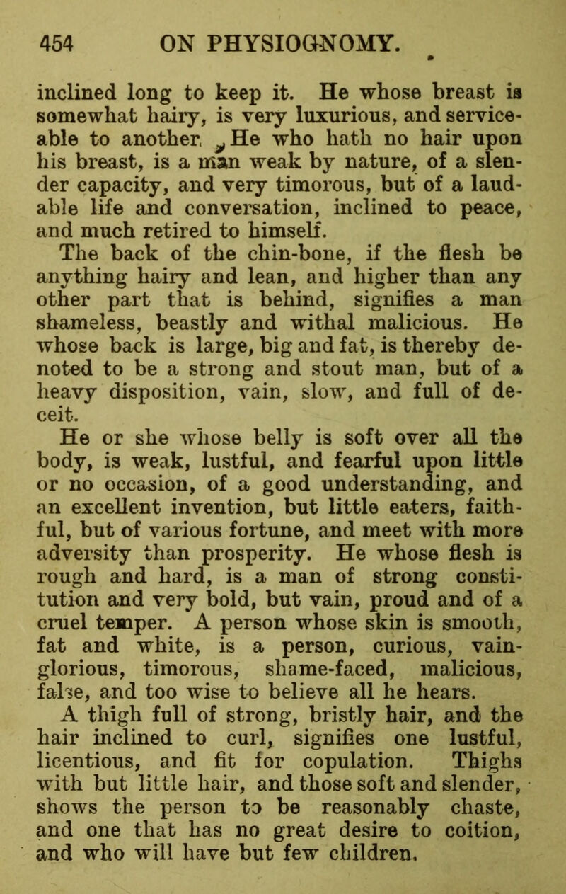 inclined long to keep it. He whose breast is somewhat hairy, is very luxurious, and service- able to another, ^He who hath no hair upon his breast, is a man weak by nature, of a slen- der capacity, and very timorous, but of a laud- able life and conversation, inclined to peace, and much retired to himself. The back of the chin-bone, if the flesh be anything hairy and lean, and higher than any other part that is behind, signifies a man shameless, beastly and withal malicious. He whose back is large, big and fat, is thereby de- noted to be a strong and stout man, but of a heavy disposition, vain, slow, and full of de- ceit. He or she whose belly is soft over all the body, is weak, lustful, and fearful upon little or no occasion, of a good understanding, and an excellent invention, but little eaters, faith- ful, but of various fortune, and meet with more adversity than prosperity. He whose flesh is rough and hard, is a man of strong consti- tution and very bold, but vain, proud and of a cruel temper. A person whose skin is smooth, fat and white, is a person, curious, vain- glorious, timorous, sliame-faced, malicious, false, and too wise to believe all he hears. A thigh full of strong, bristly hair, and the hair inclined to curl, signifies one lustful, licentious, and fit for copulation. Thighs with but little hair, and those soft and slender, shows the person to be reasonably chaste, and one that lias no great desire to coition, and who will have but few children.