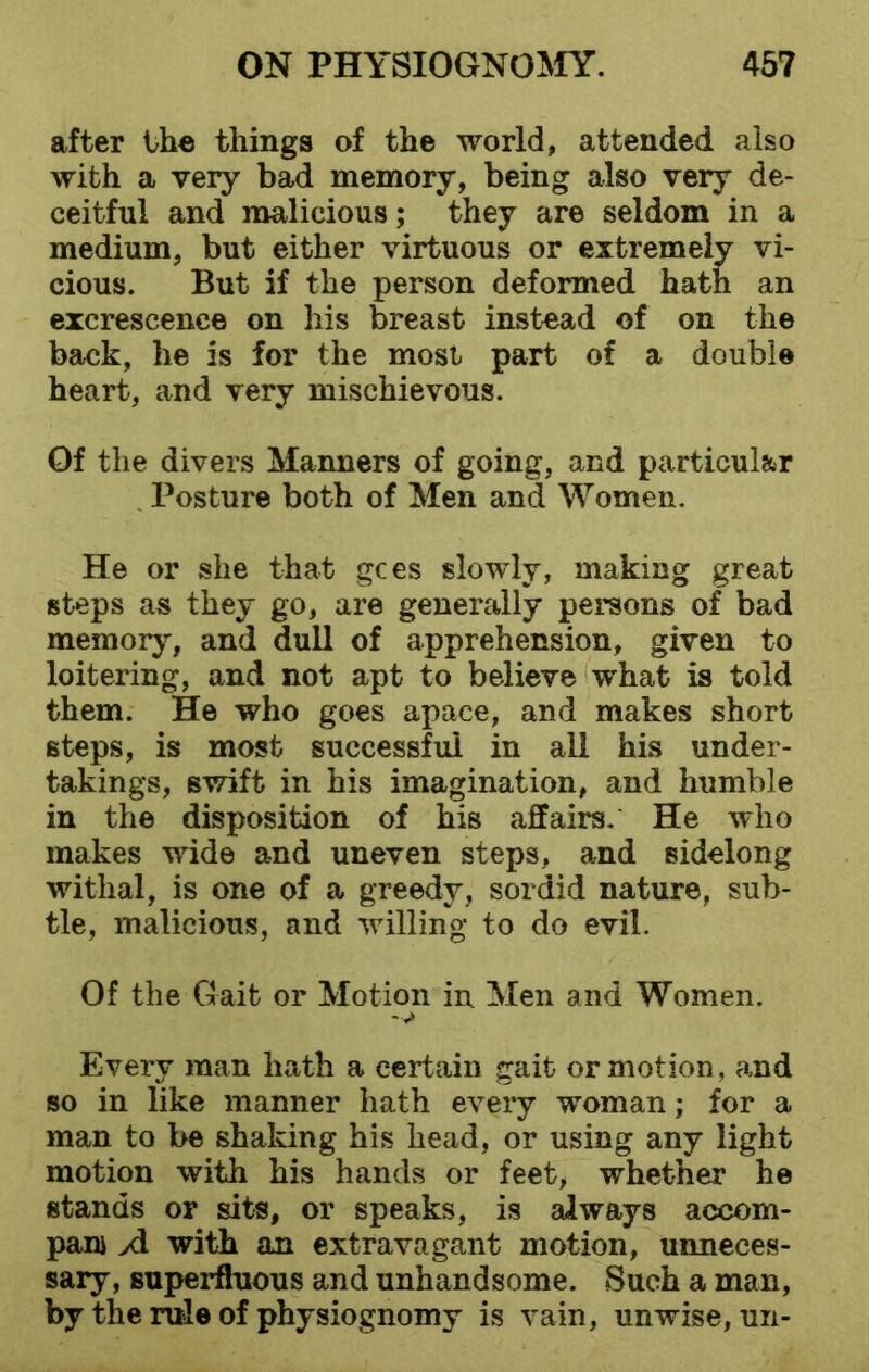 after the things of the world, attended also with a very bad memory, being also very de- ceitful and malicious; they are seldom in a medium, but either virtuous or extremely vi- cious. But if the person deformed hath an excrescence on his breast instead of on the back, he is for the most part of a double heart, and very mischievous. Of the divers Manners of going, and particular Posture both of Men and Women. He or she that gees slowly, making great steps as they go, are generally persons of bad memory, and dull of apprehension, given to loitering, and not apt to believe what is told them. He who goes apace, and makes short steps, is most successful in all his under- takings, swift in his imagination, and humble in the disposition of his affairs. He who makes wide and uneven steps, and sidelong withal, is one of a greedy, sordid nature, sub- tle, malicious, and willing to do evil. Of the Gait or Motion in Men and Women. -v> Every man hath a certain gait or motion, and so in like manner hath every woman; for a man to be shaking his head, or using any light motion with his hands or feet, whether he stands or sits, or speaks, is always accom- pani A with an extravagant motion, unneces- sary, superfluous and unhandsome. Such a man, by the rule of physiognomy is vain, unwise, un-