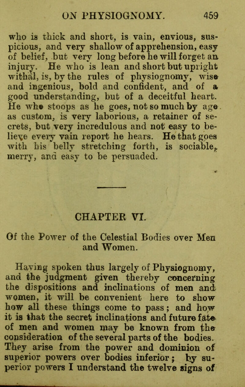 who is thick and short, is vain, envious, sus- picious. and very shallow of apprehension, easy of belief, but very long before he will forget an injury. He who is lean and short but upright withal, is, by the rules of physiognomy, wise and ingenious, bold and confident, and of a good understanding, but of a deceitful heart. He whe stoops as he goes, not so much by age as custom, is very laborious, a retainer of se- crets, but very incredulous and not easy to be- lieve every vain report he hears. He that goes with his belly stretching forth, is sociable^ merry, and easy to be persuaded. CHAPTER VI. Of the Power of the Celestial Bodies over Men and Women. Having spoken thus largely of Physiognomy, and the judgment given thereby concerning the dispositions and inclinations of men and women, it will be convenient here to show how all these things come to pass; and how it is that the secret inclinations and future fate of men and women may be known from the consideration of the several parts of the bodies. They arise from the power and dominion of superior powers over bodies inferior; by su- perior powers I understand the twelve signs of