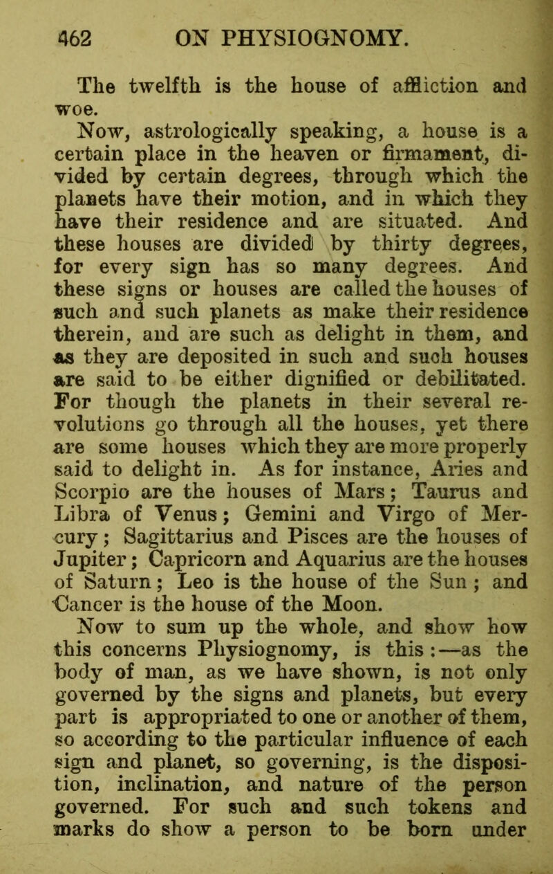 The twelfth is the house of affliction and woe. Now, astrologically speaking, a house is a certain place in the heaven or firmament, di- vided by certain degrees, through which the planets have their motion, and in which they have their residence and are situated. And these houses are divided! by thirty degrees, for every sign has so many degrees. And these si<ps or houses are called the houses of such and such planets as make their residence therein, and are such as delight in them, and as they are deposited in such and such houses are said to be either dignified or debilitated. For though the planets in their several re- volutions go through all the houses, yet there are some houses which they are more properly said to delight in. As for instance, Aries and Scorpio are the houses of Mars; Taurus and Libra of Venus; Gemini and Virgo of Mer- cury ; Sagittarius and Pisces are the houses of Jupiter; Capricorn and Aquarius are the houses of Saturn; Leo is the house of the Sun ; and Cancer is the house of the Moon. Now to sum up the whole, and show how this concerns Physiognomy, is this : —as the body of man, as we have shown, is not only governed by the signs and planets, but every part is appropriated to one or another of them, so according to the particular influence of each sign and planet, so governing, is the disposi- tion, inclination, and nature of the person governed. For such and such tokens and marks do show a person to be bom under