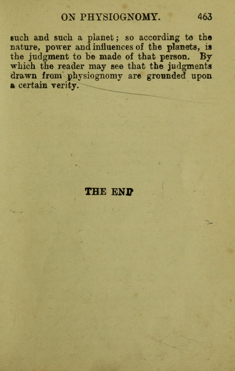 such and such a planet; so according to the nature, power and influences of the planets, is the judgment to be made of that person. By which the reader may see that the judgments drawn from physiognomy are grounded upon a certain verity. THE END