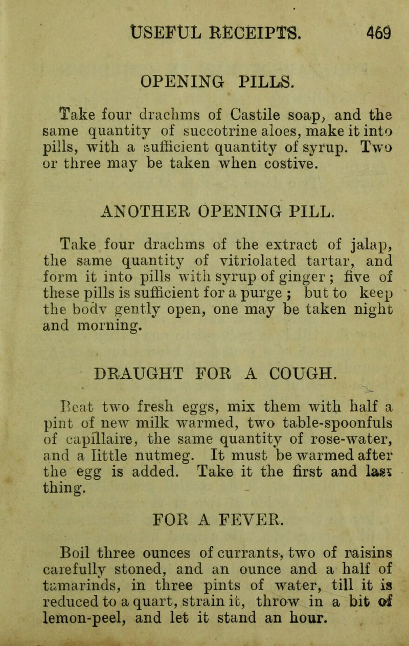 OPENING PILLS. Take four drachms of Castile soap, and the same quantity of succotrine aloes, make it into pills, with a sufficient quantity of syrup. Two or three may be taken when costive. ANOTHER OPENING PILL. Take four drachms of the extract of jalap, the same quantity of vitriolated tartar, and form it into pills with syrup of ginger ; five of these pills is sufficient for a purge ; but to keep the bodv gently open, one may be taken night and morning. DRAUGHT FOR A COUGH. Peat two fresh eggs, mix them with half a pint of new milk warmed, two table-spoonfuls of capillaire, the same quantity of rose-water, and a little nutmeg. It must be warmed after the egg is added. Take it the first and last thing. FOR A FEVER. Boil three ounces of currants-, two of raisins carefully stoned, and an ounce and a half of tamarinds, in three pints of water, till it is reduced to a quart, strain it, throw in a bit of lemon-peel, and let it stand an hour.