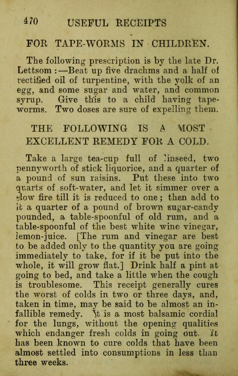 FOR TAPE-WORMS IN CHILDREN. The following prescription is by the late Dr. Lettsom :—Beat up five drachms and a half of rectified oil of turpentine, with the yolk of an egg, and some sugar and water, and common syrup. Give th'is to a child having tape- worms. Two doses are sure of expelling them. THE FOLLOWING IS A MOST EXCELLENT REMEDY FOR A COLD. Take a large tea-cup full of linseed, two pennyworth of stick liquorice, and a quarter of a pound of sun raisins. Put these into two quarts of soft-water, and let it simmer over a ?low fire till it is reduced to one; then add to ifc a quarter of a pound of brown sugar-candy pounded, a table-spoonful of old rum, and a table-spoonful of the best white wine vinegar, iemon-juice. [The rum and vinegar are best to be added only to the quantity you are going immediately to take, for if it be put into the whole, it will grow flat.] Drink half a pint at going to bed, and take a little when the cough is troublesome. This receipt generally cures the worst of colds in two or three days, and, taken in time, may be said to be almost an in- fallible remedy. At is a most balsamic cordial for the lungs, without the opening qualities which endanger fresh colds in going out. It has been known to cure colds that have been almost settled into consumptions in less than three weeks.