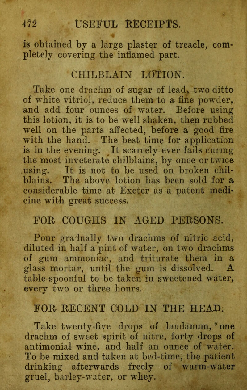 is obtcained by a large plaster of treacle, com- pletely covering the inflamed part. CHILBLAIN LOTION. Take one drachm of sugar of lead, two ditto of white vitriol, reduce them to a fine powder, and add four ounces of w^ater. Before using this lotion, it is to be well shaken, then rubbed well on the parts affected, before a good fire with the hand. The best time for application is in the evening. # It scarcely ever fails curing the most inveterate chilblains, by once or twice using. It is not to be used on broken chil- blains. The above lotion has been sold for a considerable time at Exeter as a patent medi- cine with great success. FOR COUGHS IN AGED PERSONS. Pour gradually two drachms of nitric acid, diluted in half a pint of water, on two drachms of gum ammoniac, and triturate them in a glass mortar, until the gum is dissolved. A table-spoonful to be taken in sweetened water, every two or three hours. FOR RECENT COLD IN THE HEAD. Take twenty-five drops of laudanum,e one drachm of sweet spirit of nitre, forty drops of antimonial wine, and half an ounce of wrater. To be mixed and taken at bed-time, the patient drinking afterwards freely of warm-water gruel, barley-water, or whey.