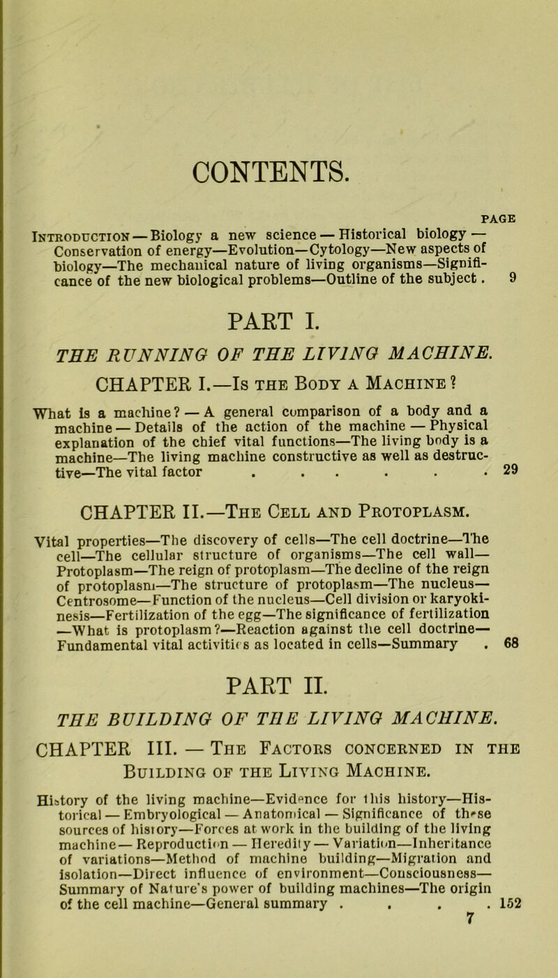 CONTENTS. PAGE Introduction — Biology a new science — Historical biology — Conservation of energy—Evolution—Cytology—New aspects of biology—The mechanical nature of living organisms—Signifi- cance of the new biological problems—Outline of the subject. 9 PART I. TEE RUNNING OF THE LIVING MACHINE. CHAPTER I.—Is THE Body a Machine? What is a machine? — A general comparison of a body and a machine — Details of the action of the machine — Physical explanation of the chief vital functions—The living body is a machine—The living machine constructive as well as destruc- tive—The vital factor . . . . . .29 CHAPTER II.—The Cell and Protoplasm. Vital properties—The discovery of cells—The cell doctrine—The cell—^The cellular structure of organisms—The cell wall— Protoplasm—The reign of protoplasm—The decline of the reign of protoplasm—The structure of protopla.sm—The nucleus— Centrosome—Function of the nucleus—Cell division or karyoki- nesis—Fertilization of the egg—The significance of fertilization —What is protoplasm?—Reaction against the cell doctrine— Fundamental vital activiti( s as located in cells—Summary . 68 PART II. THE BUILDING OF THE LIVING MACHINE. CHAPTER III. — The Factors concerned in the Building of the Living Machine. History of the living machine—Evidence for this history—His- torical— Embryological — Anatomical — Significance of th^se sources of history—Forces at work in the building of the living machine— Reproduction — Heredity — Variatit-n—Inheritance of variations—Method of machine building—Migration and Isolation—Direct influence of environment—Consciousness— Summary of Nature's power of building machines—The origin of the cell machine—General summary .... 152