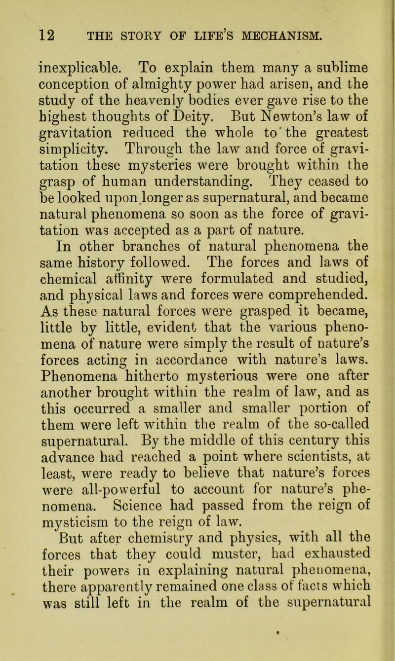 inexplicable. To explain them many a sublime conception of almighty power had arisen, and the study of the heavenly bodies ever gave rise to the highest thoughts of Deity. But Newton’s law of gravitation reduced the whole to'the greatest simplicity. Through the law and force of gravi- tation these mysteries were brought within the grasp of human understanding. They ceased to be looked upon.longer as supernatural, and became natural phenomena so soon as the force of gravi- tation was accepted as a part of nature. In other branches of natural phenomena the same history followed. The forces and laws of chemical affinity were formulated and studied, and physical laws and forces were comprehended. As these natural forces were grasped it became, little by little, evident that the various pheno- mena of nature were simply the result of nature’s forces acting in accordance with nature’s laws. Phenomena hitherto mysterious were one after another brought within the realm of law, and as this occurred a smaller and smaller portion of them were left within the realm of the so-called supernatural. By the middle of this century this advance had reached a point where scientists, at least, were ready to believe that nature’s forces were all-powerful to account for nature’s phe- nomena. Science had passed from the reign of mysticism to the reign of law. But after chemistry and physics, with all the forces that they could muster, had exhausted their powers in explaining natural phenomena, there apparently remained one class of facts which was still left in the realm of the supernatural