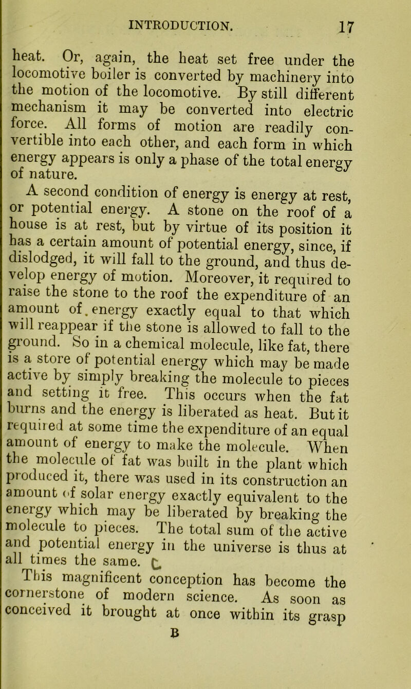 heat. Or, again, the heat set free under the locomotive boiler is converted by machinery into the motion of the locomotive. By still different mechanism it may be converted into electric force. All forms of motion are readily con- vertible into each other, and each form in which energy appears is only a phase of the total energy of nature. A second condition of energy is energy at rest, or potential enei-gy. A stone on the roof of a house is at rest, but by virtue of its position it has a certain amount of potential energy, since, if dislodged, it will fall to the ground, and thus de- velop energy of motion. Moreover, it required to raise the stone to the roof the expenditure of an amount of.energy exactly equal to that which will reappear if the stone is allowed to fall to the ground. So in a chemical molecule, like fat, there is a store of potential energy which may be made active by simply breaking the molecule to pieces and setting it free. This occurs when the fat burns and the energy is liberated as heat. But it required at some time the expenditure of an equal amount of energy to make the molecule. When the molecule ol fat was built in the plant which produced it, there was used in its construction an amount of solar energy exactly equivalent to the energy which may be liberated by breaking the molecule to pieces. The total sum of the active and potential energy in the universe is thus at all times the same. ^ This magnificent conception has become the cornerstone of modern science. As soon as conceived it brought at once within its grasp B