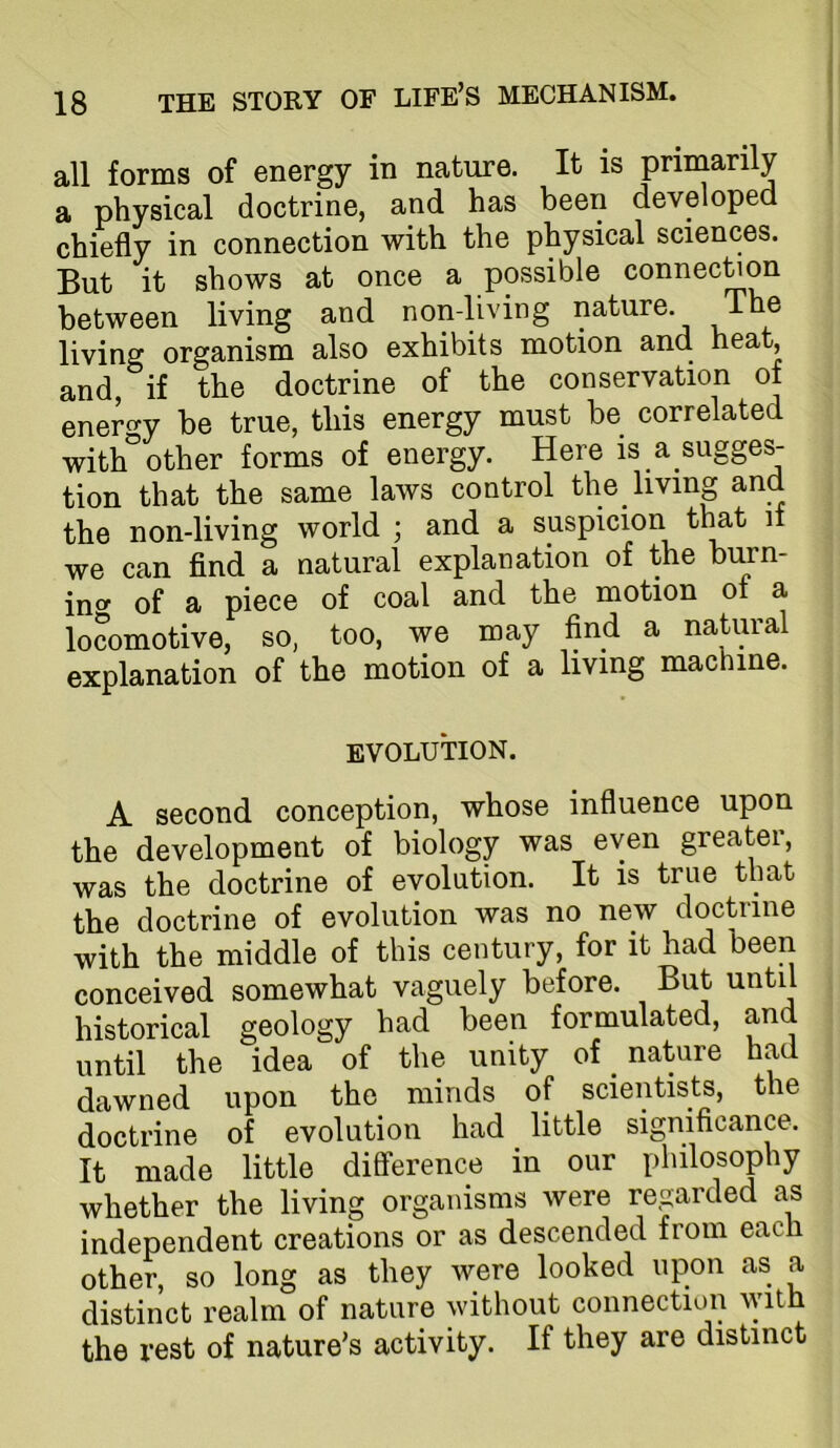 all forms of energy in nature. It is primarily a physical doctrine, and has been developed chiefly in connection with the physical sciences. But it shows at once a possible connec^on between living and non-living nature. The living organism also exhibits motion and heat, and, if the doctrine of the conservation of energy be true, this energy must be correlated with other forms of energy. Here is a sugges- tion that the same laws control the living and the non-living world ; and a suspicion tlmt if we can find a natural explanation of the burn- inf^ of a piece of coal and the motion ot a locomotive, so, too, we may find a natural explanation of the motion of a living machine. EVOLUTION. A second conception, whose influence upon the development of biology was even greater, was the doctrine of evolution. It is true that the doctrine of evolution was no new doctiine with the middle of this century, for it had been conceived somewhat vaguely before. But until historical geology had been formulated, and until the idea of the unity of nature had dawned upon the minds of scientists, the doctrine of evolution had little significance. It made little difference in our philosophy whether the living organisms were regarded as independent creations or as descended from each other, so long as they were looked upon as a distinct realm of nature without connection with the rest of nature’s activity. If they are distinct