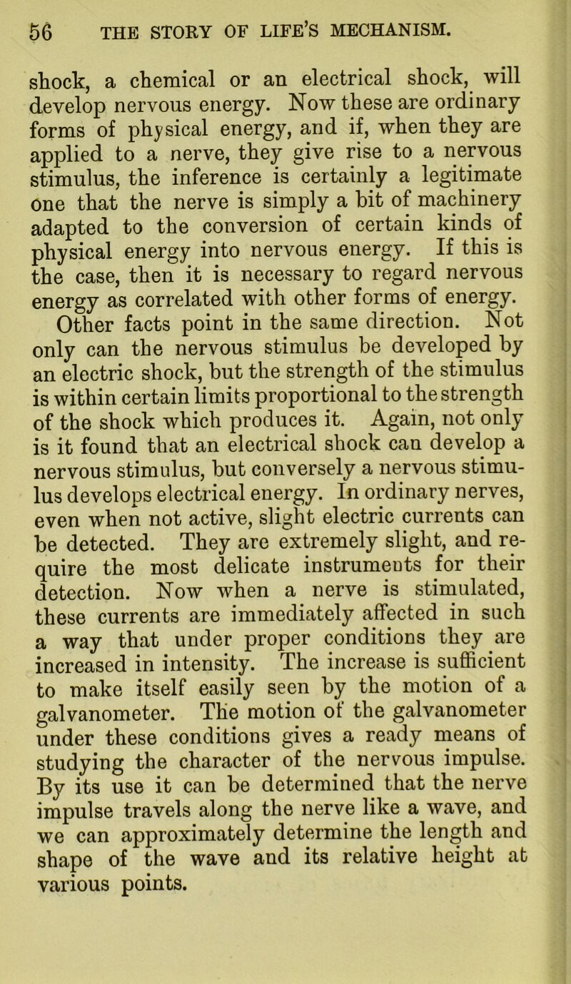 shock, a chemical or an electrical shock, will develop nervous energy. Now these are ordinary forms of physical energy, and if, when they are applied to a nerve, they give rise to a nervous stimulus, the inference is certainly a legitimate one that the nerve is simply a bit of machinery adapted to the conversion of certain kinds of physical energy into nervous energy. If this is the case, then it is necessary to regard nervous energy as correlated with other forms of energy. Other facts point in the same direction. Not only can the nervous stimulus be developed by an electric shock, but the strength of the stimulus is within certain limits proportional to the strength of the shock which produces it. Again, not only is it found that an electrical shock can develop a nervous stimulus, but conversely a nervous stimu- lus develops electrical energy. In ordinary nerves, even when not active, slight electric currents can be detected. They are extremely slight, and re- quire the most delicate instrumeuts for their detection. Now when a nerve is stimulated, these currents are immediately affected in such a way that under proper conditions they are increased in intensity. The increase is sufficient to make itself easily seen by the motion of a galvanometer. The motion of the galvanometer under these conditions gives a ready means of studying the character of the nervous impulse. By its use it can be determined that the nerve impulse travels along the nerve like a wave, and we can approximately determine the length and shape of the wave and its relative height at various points.