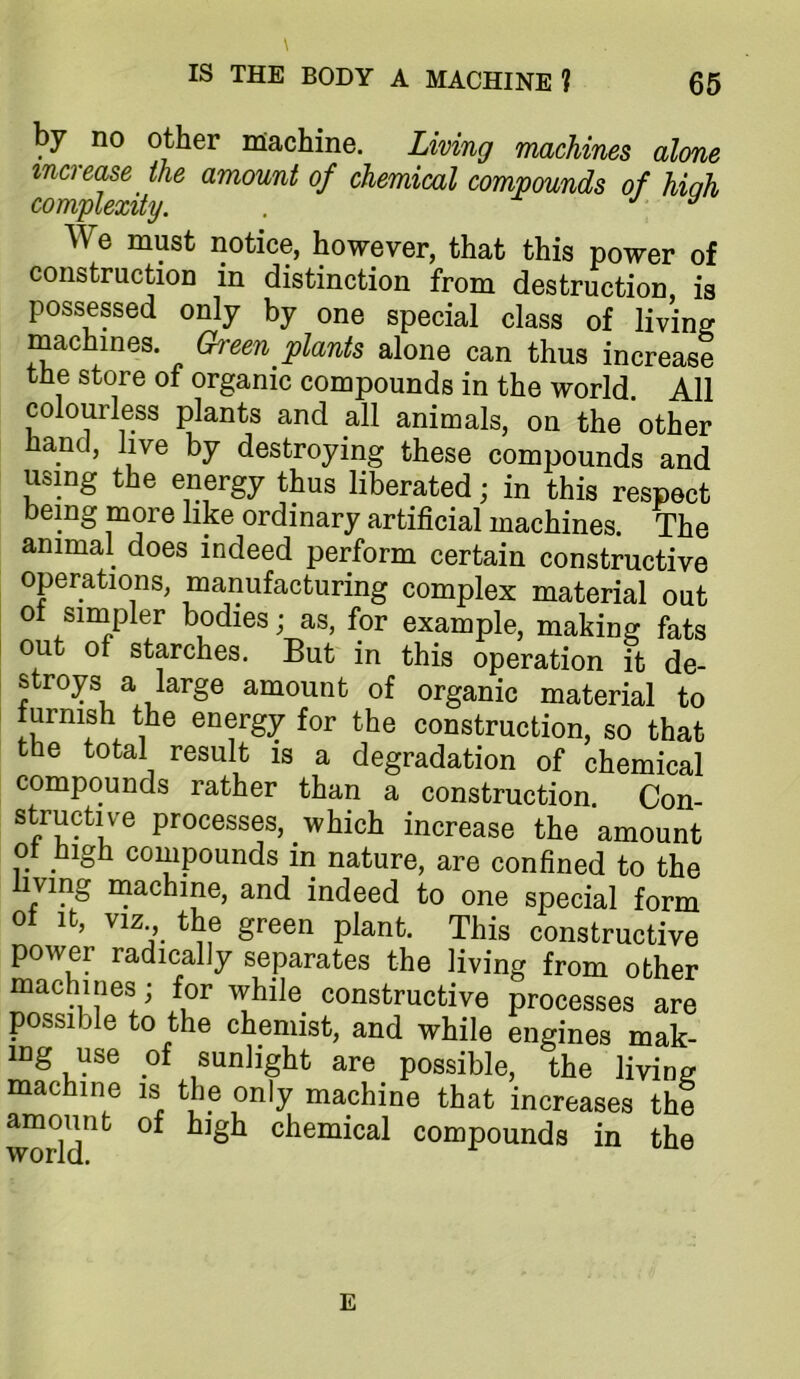 by no other machine. Living machines alone inci ease the amount of chemical compounds of hiah complexity. . j y We must notice, however, that this power of construction in distinction from destruction is possessed only by one special class of living machines. Green plants alone can thus increase the store of organic compounds in the world. All colourless plants and all animals, on the other iiancl, live by destroying these compounds and using the energy thus liberated; in this respect being more like ordinary artificial machines. The animal does indeed perform certain constructive operations, manufacturing complex material out of sirnpler bodies; as, for example, making fats out of starches. But in this operation it de- stroys a large amount of organic material to turnish the energy for the construction, so that the total result is a degradation of chemical compounds rather than a construction. Con- structive processes, which increase the amount ot high compounds in nature, are confined to the iving inachine, and indeed to one special form of It, VIZ the green plant. This constructive power radically separates the living from other machines ; for while constructive processes are possible to the chemist, and while engines mak- ing use of sunlight are possible, the living machine is the only machine that increases the amount of high chemical compounds in the E