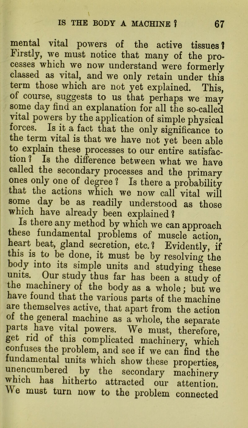 mental vital powers of the active tissues ? Firstly, we must notice that many of the pro- cesses which we now understand were formerly classed as vital, and we only retain under this term those which are not yet explained. This, of course, suggests to us that perhaps we may some day find an explanation for all the so-called vital powers by the application of simple physical forces. Is it a fact that the only significance to the term vital is that we have not yet been able to explain these processes to our entire satisfac- tion? Is the diference between what we have called the secondary processes and the primary ones only one of degree ? Is there a probability that the actions which we now call vital will some day be as readily understood as those which have already been explained ? Is there any method by which we can approach these fundamental problems of muscle action, heart beat, gland secretion, etc.? Evidently, if this is to be done, it must be by resolving the body into its simple units and studying these units. Our study thus far has been a study of the machinery of the body as a whole; but we have found that the various parts of the machine are themselves active, that apart from the action of the general machine as a whole, the separate parts have vital powers. We must, therefore, get rid of this complicated machinery, which confuses the problem, and see if we can find the fundamental units which show these properties unencumbered^ by the secondary machinery which has hitherto attracted our attention. We must turn now to the problem connected