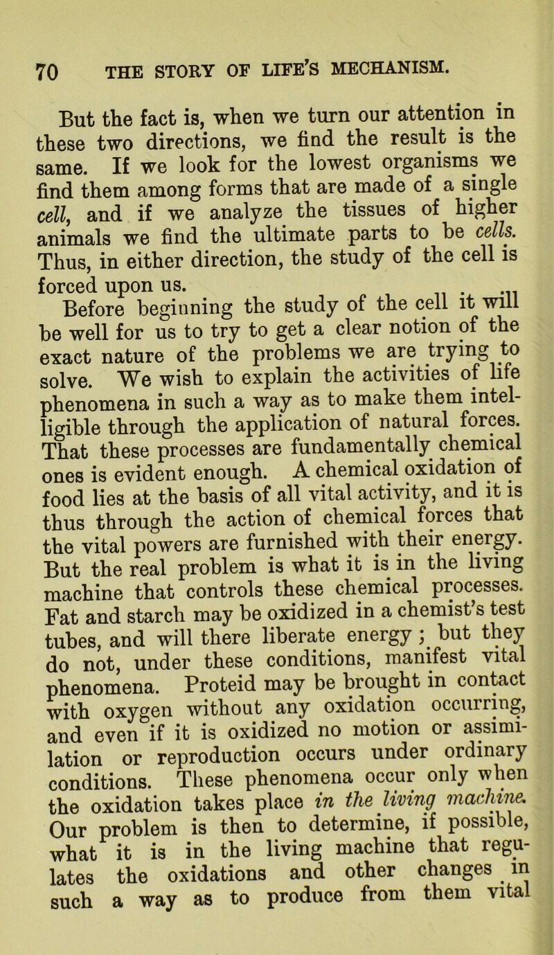 But the fact is, when we turn our attention in these two directions, we find the result is the same. If we look for the lowest organisms we find them among forms that are made of a single cell, and if we analyze the tissues of higher animals we find the ultimate parts to be cells. Thus, in either direction, the study of the cell is forced upon us. Before beginning the study of the cell it will be well for us to try to get a clear notion of the exact nature of the problems we are trying to solve. We wish to explain the activities of life phenomena in such a way as to make them intel- ligible through the application of natural forces. That these processes are fundamentally chemical ones is evident enough. A. chemical oxidation of food lies at the basis of all vital activity, and it is thus through the action of chemical forces that the vital powers are furnished with their energy. But the real problem is what it is in the living machine that controls these chemical processes. Fat and starch may be oxidized in a chemist s test tubes, and will there liberate energy; but they do not, under these conditions, manifest vital phenomena. Proteid may be brought in contact with oxygen without any oxidation occurring, and even if it is oxidized no motion or assimi- lation or reproduction occurs under ordinary conditions. These phenomena occur only when the oxidation takes place in the living machine. Our problem is then to determine, if possible, what it is in the living machine that regu- lates the oxidations and other changes in such a way as to produce from them vital