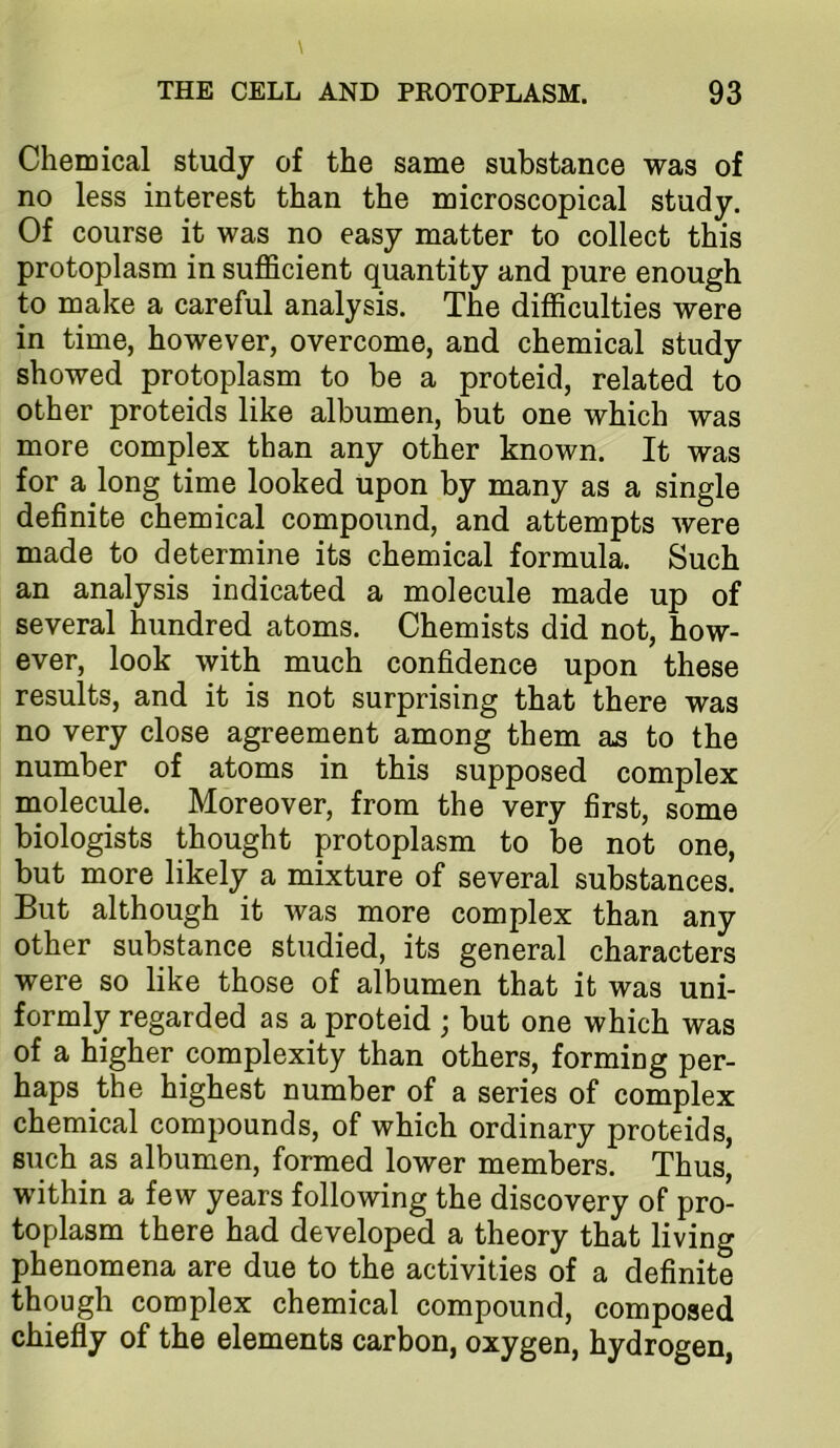 Chemical study of the same substance was of no less interest than the microscopical study. Of course it was no easy matter to collect this protoplasm in sufficient quantity and pure enough to make a careful analysis. The difficulties were in time, however, overcome, and chemical study showed protoplasm to be a proteid, related to other proteids like albumen, but one which was more complex than any other known. It was for a long time looked upon by many as a single definite chemical compound, and attempts were made to determine its chemical formula. Such an analysis indicated a molecule made up of several hundred atoms. Chemists did not, how- ever, look with much confidence upon these results, and it is not surprising that there was no very close agreement among them as to the number of atoms in this supposed complex molecule. Moreover, from the very first, some biologists thought protoplasm to be not one, but more likely a mixture of several substances. But although it was more complex than any other substance studied, its general characters were so like those of albumen that it was uni- formly regarded as a proteid ; but one which was of a higher complexity than others, forming per- haps the highest number of a series of complex chemical compounds, of which ordinary proteids, such as albumen, formed lower members. Thus, within a few years following the discovery of pro- toplasm there had developed a theory that living phenomena are due to the activities of a definite though complex chemical compound, composed chiefly of the elements carbon, oxygen, hydrogen.