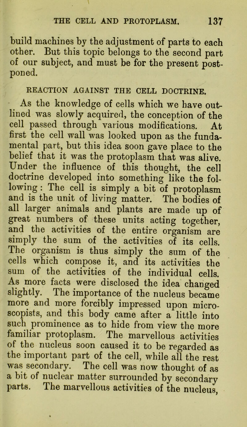 build machines by the adjustment of parts to each other. But this topic belongs to the second part of our subject, and must be for the present post- poned. REACTION AGAINST THE CELL DOCTRINE. As the knowledge of cells which we have out- lined was slowly acquired, the conception of the cell passed through various modifications. At first the cell wall was looked upon as the funda- mental part, but this idea soon gave place to the belief that it was the protoplasm that was alive. Under the influence of this thought, the cell doctrine developed into something like the fol- lowing : The cell is simply a bit of protoplasm and is the unit of living matter. The bodies of all larger animals and plants are made up of great numbers of these units acting together, and the activities of the entire organism are simply the sum of the activities of its cells. The organism is thus simply the sum of the cells which compose it, and its activities the sum of the activities of the individual cells. As more facts were disclosed the idea changed slightly. The importance of the nucleus became more and more forcibly impressed upon micro- scopists, arid this body came after a little into such prominence as to hide from view the more familiar protoplasm. The marvellous activities of the nucleus soon caused it to be regarded as the important part of the cell, while all the rest was secondary. The cell was now thought of as a bit of nuclear matter surrounded by secondary parts. The marvellous activities of the nucleus.