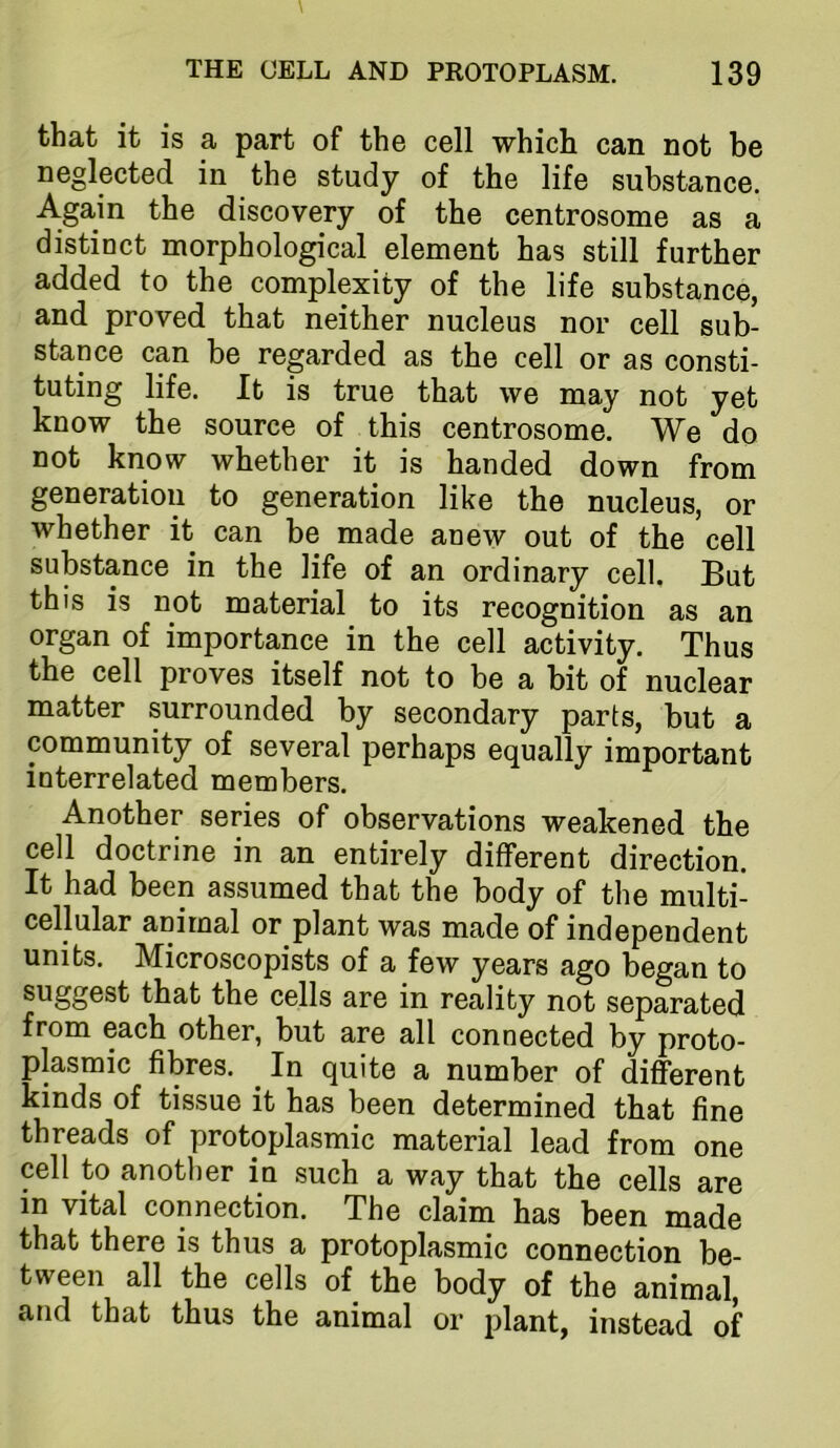 that it is a part of the cell which can not be neglected in the study of the life substance. Again the discovery of the centrosome as a distinct morphological element has still further added to the complexity of the life substance, and proved that neither nucleus nor cell sub- stance can be regarded as the cell or as consti- tuting life. It is true that we may not yet know the source of this centrosome. We do not know whether it is handed down from generation to generation like the nucleus, or whether it can be made anew out of the cell substance in the life of an ordinary cell. But this is not material to its recognition as an organ of importance in the cell activity. Thus the cell proves itself not to be a bit of nuclear matter surrounded by secondary parts, but a community of several perhaps equally important interrelated members. Another series of observations weakened the cell doctrine in an entirely different direction. It had been assumed that the body of the multi- cellular animal or plant was made of independent units. Microscopists of a few years ago began to suggest that the cells are in reality not separated from each other, but are all connected by proto- plasmic fibres. ^ In quite a number of different kinds of tissue it has been determined that fine threads of protoplasmic material lead from one cell to another in such a way that the cells are in vital connection. The claim has been made that there is thus a protoplasmic connection be- tween all the cells of the body of the animal, and that thus the animal or plant, instead of