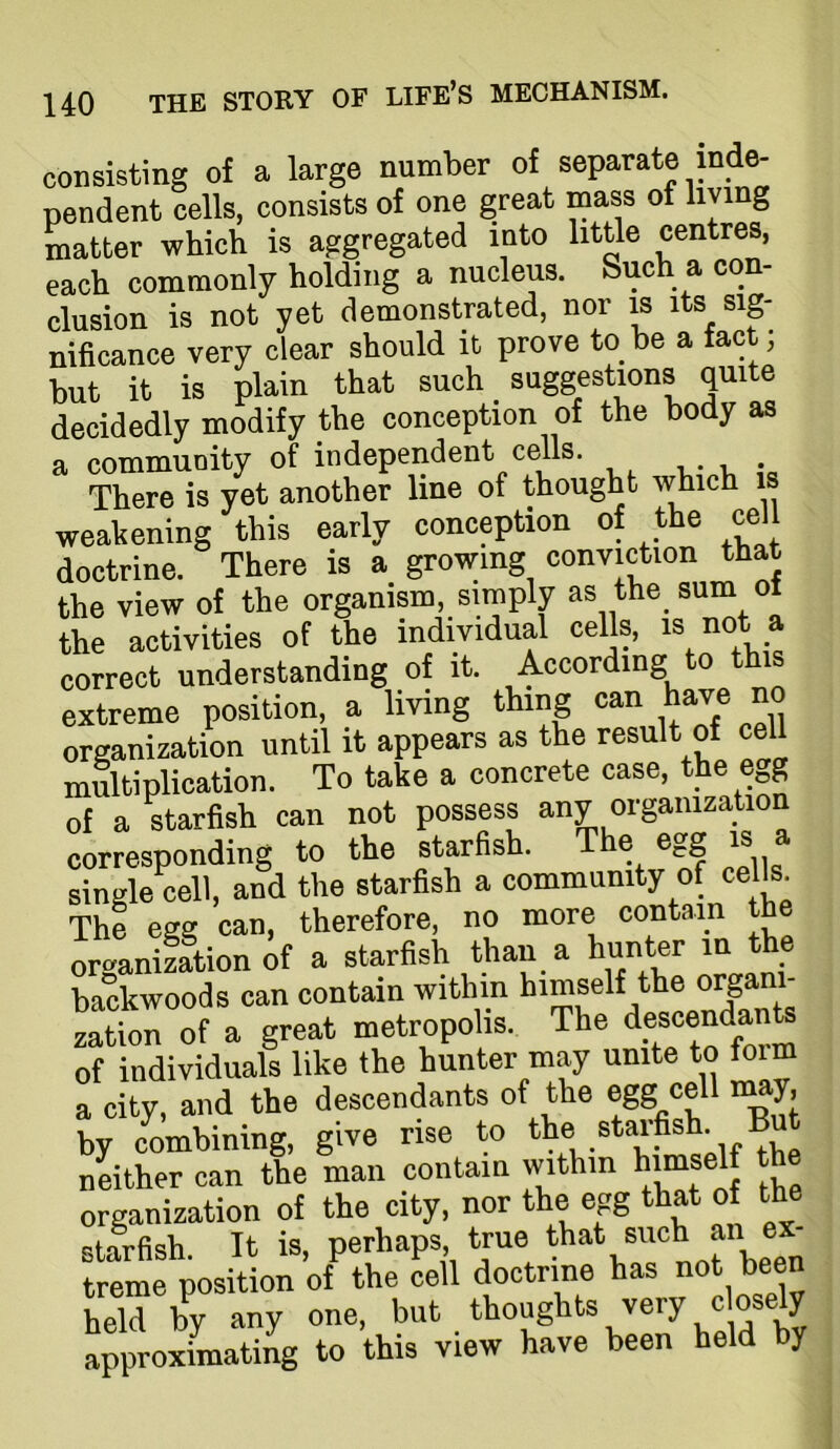 consisting of a large number of separate mde- pendent cells, consists of one great mass of hying matter which is aggregated into little centres, each commonly holding a nucleus. Such a con- clusion is not yet demonstrated, nor is its sig- nificance very clear should it prove to be a fact; but it is plain that such suggestions quite decidedly modify the conception of the body as a community of independent cells. There is yet another line of thought which is weakening this early conception of the cell doctrine. There is a growing conviction that the view of the organism, simply as the sum of the activities of the individual cells, is not a correct understanding of it. According to this extreme position, a living thing can have no organization until it appears as the result of cell multiplication. To take a concrete case, the e„g of a starfish can not possess any organization corresponding to the starfish. The egg is a single cell, and the starfish a community of cells. The egg can, therefore, no more contain th oriranizltion of a starfish than a hunter m the backwoods can contain within himself the organ - zation of a great metropolis. The of individuals like the hunter may unite to foim a city, and the descendants of the egg 1^^’ by combining, give rise to *« .starfish But neither can the man contain within himself the organization of the city, * starfish. It is, perhaps true treme position of the cell doctrine has not been held by any one, but . thoughts very closely approximating to this view have been held by