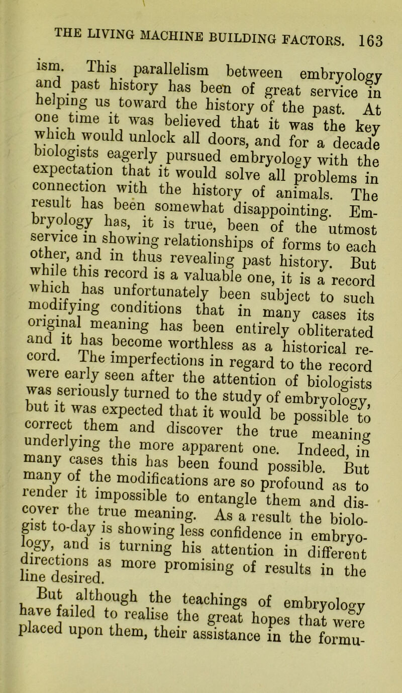 ism. This parallelism between embryoloev and past history has been of great service in helping us toward the history of the past. At one time it was believed that it was the key which would unlock all doors, and for a decadi biologists eagerly pursued embryology with the expectation that it would solve all problems in connection with the history of animals. The result has been somewhat disappointing. Em- bryology has, It is true, been of the utmost service in showing relationships of forms to each '■«''ealmg past history. But wfo h h' ^  record which has unfortunately been subject to such modifying conditions that in maiy cases its entirely obliterated corrl ‘ worthless as a historical re- cord. The imperfections in regard to the record were early seen after the attention of biologists was seriously turned to the study of embryology but It was expected that it would be possible to correct them and discover the true meaning underlying th^e more apparent one. Indeed in many cases this has been found possible. But render°it modifications are so profound as to cover the entangle them and dis- cover the true meaning. As a result the biolo- gist to-day IS showing less confidence in embryo- logy, and IS turning his attention in differe^nt lllle^desfoed! Promising of results in the But although the teachings of embryolo-ry have failed to realise the great hopes that were placed upon them, their assistance in the formu-