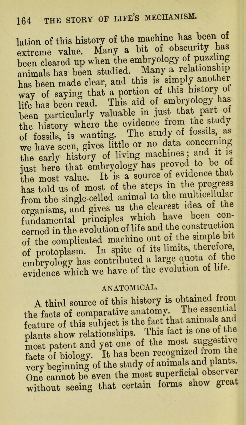 lation of this history of the machine has teen of extreme value. Many a bit of obscurity has been cleared up when the embryology of puzzling animals has been studied. Many a •'elationship has been made clear, and this is simply another wav of saying that a portion of this history of life has beL read. This aid of embryology has been particularly valuable in just *at part of the history where the evidence from the study of fossils, is wanting. The study of fossils, we have seen, gives little or no data concermrio the early history of living machines; and it is just here that embryology has proved to be o the most value. It is a source of evMence that has told us of most of the steps in the progress from the single-celled animal to the organisms, and gives ns the clearest idea of the fundamental principles which have been con- cerned in the evolution of life and the construction of the complicated machine out of the simple bi of protoplasm. In spite of its limits, therefore, embryology has contributed a large quota of the evidence which we have of the evolution of life. ANATOMICAL. A third source of this history is obtained from the facts of comparative anatomy. The essential feature of this subject is the fact that animals and plants show relationships. This fact is one of Lst patent and yet one of the most facts rf biology. It has been recognized *e very beginning of the study of animals and plants. One cannot be even the most superhcial observer without seeing that certain forms show great