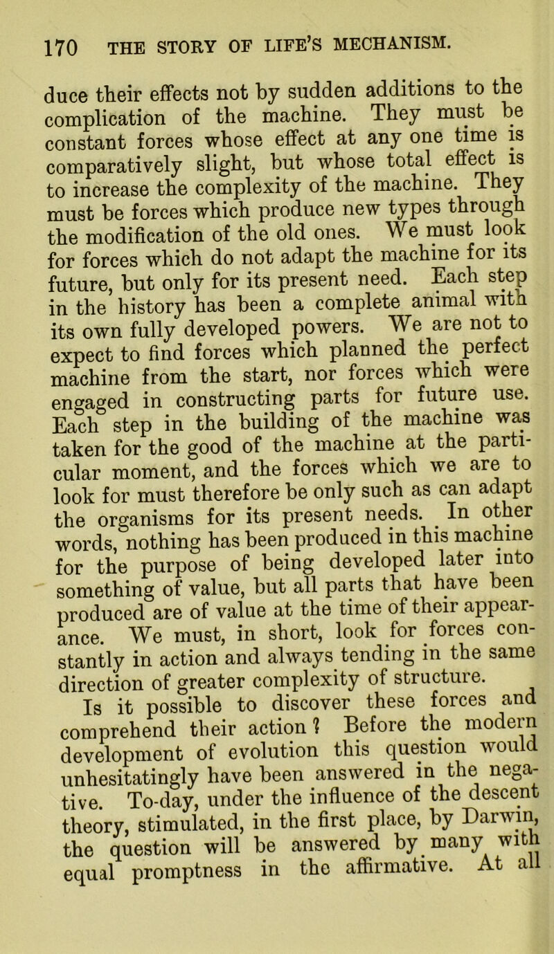 duce their effects not by sudden additions to the complication of the machine. They must be constant forces whose effect at any one time is comparatively slight, but whose total effect is to increase the complexity of the machine. must be forces which produce new types through the modification of the old ones. We must look for forces which do not adapt the machine for its future, but only for its present need. Each step in the history has been a complete animal with its own fully developed powers. We are not to expect to find forces which planned the perfect machine from the start, nor forces which were engaged in constructing parts for future use. Each step in the building of the machine was taken for the good of the machine at the parti- cular moment, and the forces which we are to look for must therefore be only such as can adapt the organisms for its present needs. ^ In other words, nothing has been produced in this machine for the purpose of being developed later something of value, but all parts that have been produced are of value at the time of their appear- ance. We must, in short, look for forces con- stantly in action and always tending in the same direction of greater complexity of structure. Is it possible to discover these forces and comprehend their action ? Before the modein development of evolution this question would unhesitatingly have been answered in the nega- tive. To-day, under the influence of the descent theory, stimulated, in the first place, by Darwin, the question will be answered by many with equal promptness in the affirmative. At all