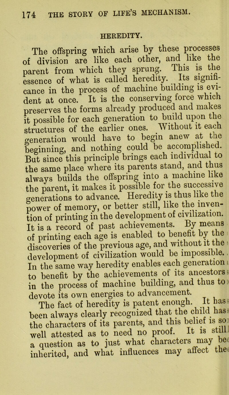 HEREDITY. The offspring which arise by these processes of division are like each other, and hk® the parent from which they sprung. This is th^e essence of what is called heredity. Its signi - cance in the process of machine building is evL dent at once. It is the conserving force which preserves the forms already produced and makes it possible for each generation to build upon the structures of the earlier ones. Without it each generation would have to begin anew at the beginning, and nothing could be accomplished. But since this principle brings each individual to the same place where its parents stand, and thus always builds the offspring into a machine like the parent, it makes it possible for the successive generations to advance. Heredity is thus like the power of memory, or better still, like the inven- tion of printing in the development of civilization. It is a record of past achievements. By means of printing each age is enabled to benefit by the discoveries of the previous age, and without it the > development of civilization would be impossible.. In the same way heredity enables each generation i to benefit by the achievements of its ancestors; in the process of machine building, and thus to) devote its own energies to advancement. The fact of heredity is patent enough. It has? been always clearly recognized that the child has? the characters of its parents, and this belief is so; well attested as to need no proof. It is still, a question as to just what characters may be. inherited, and what influences may affect the^
