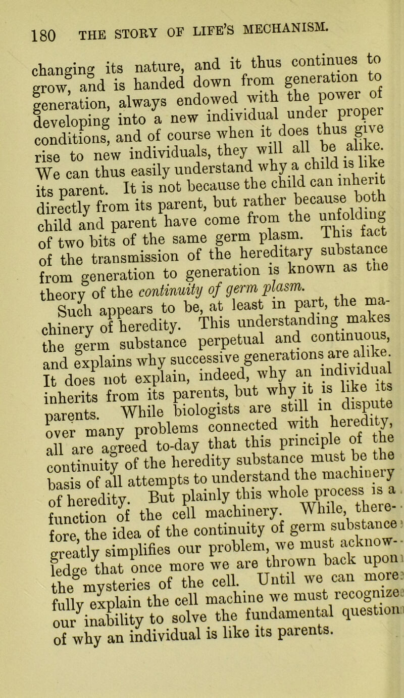 changing its nature, and it thus continues to and is handed down from generation to generation, always endowed with developing into a new individual under proper conditfons, and of course when it does S rise to new individuals, they will all be al k . We can thus easily understand why a child is like ite parU. It is not because the child can inherit directly from its parent, but child and parent have come from the unfo g of two bits of the same germ plasm. This tact of the transmission of the hereditary substance from generation to generation is known as tne theory of the continuity of germ plasm. Such appears to be, at least in part, the ma- chinery of heredity. This understanding makes the genn substance perpetual and continuous, and explains why successive generations are alike X! not explain, indeed, why an mdmdi a inherits from its parents, but w y i is . narents While biologists are still m dispute r^many problems connected with heredity all are a<vreed to-day that this principle of the continuity of the heredity substance must be the basis of all attempts to understand the machiuwy ofCedity. Bu^ plainly this whole process is a function of the cell machinery. While, tbere fore the idea of the continuity of germ greatly simplifies our problem, we must acknow- fedge that once more we are thrown back upo th/mysferies of the cell. Until we can more fullvXCn Ae ““Wne we must recognme our inability to solve the fundamental question of why an individual is like its parents.