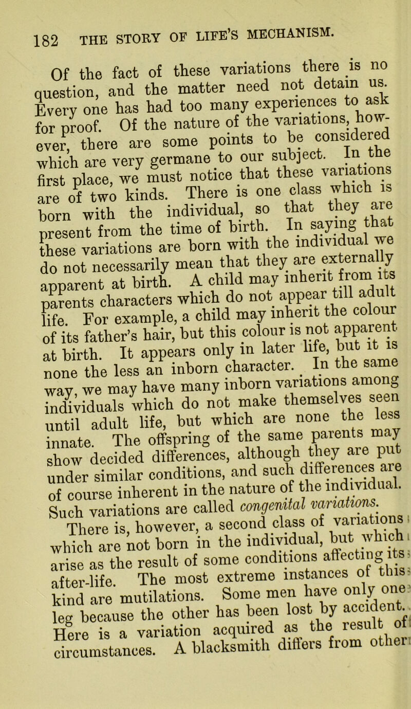 Of the fact of these variations there is no question, and the matter need not detain Every one has had too many experiences to ask for proof. Of the nature of the variations, how- eve^! there are some points to be which are very erermane to our subject, in t first place, we must notice that these variations are of two kinds. There is one class which is born with the individual, so that they are nresent from the time of birth. In saying that SSrvarStions are born with the individual we do not necessarily mean that they are externally apparent at birth. A child may parents characters which do not appear till adu t hfe. For example, a child may inherit the colour oflts father’s hL, but this coloim is not apparent at birth. It appears only m later life but it is none the less an inborn character. ^ In the same way, we may have many inborn variations among indl;iduals which do not make themselves seen until adult life, but which are none the less “nate The offspring of the same parents may show decided differences, although they are put under similar conditions, and such differences are of course inherent in the nature of the indmdnal. Such variations are called congemtal vanatims. There is however, a second class of variations i which are not born in the arise as the result of some conditions affectin^ its. nfter-life The most extreme instances ot tins- kind are’ mutilations. Some men have on\y °n®‘ leg because the other has been lost by ac®ident.. Here is a variation acquired as the resi circumstances. A blacksmith differs from other